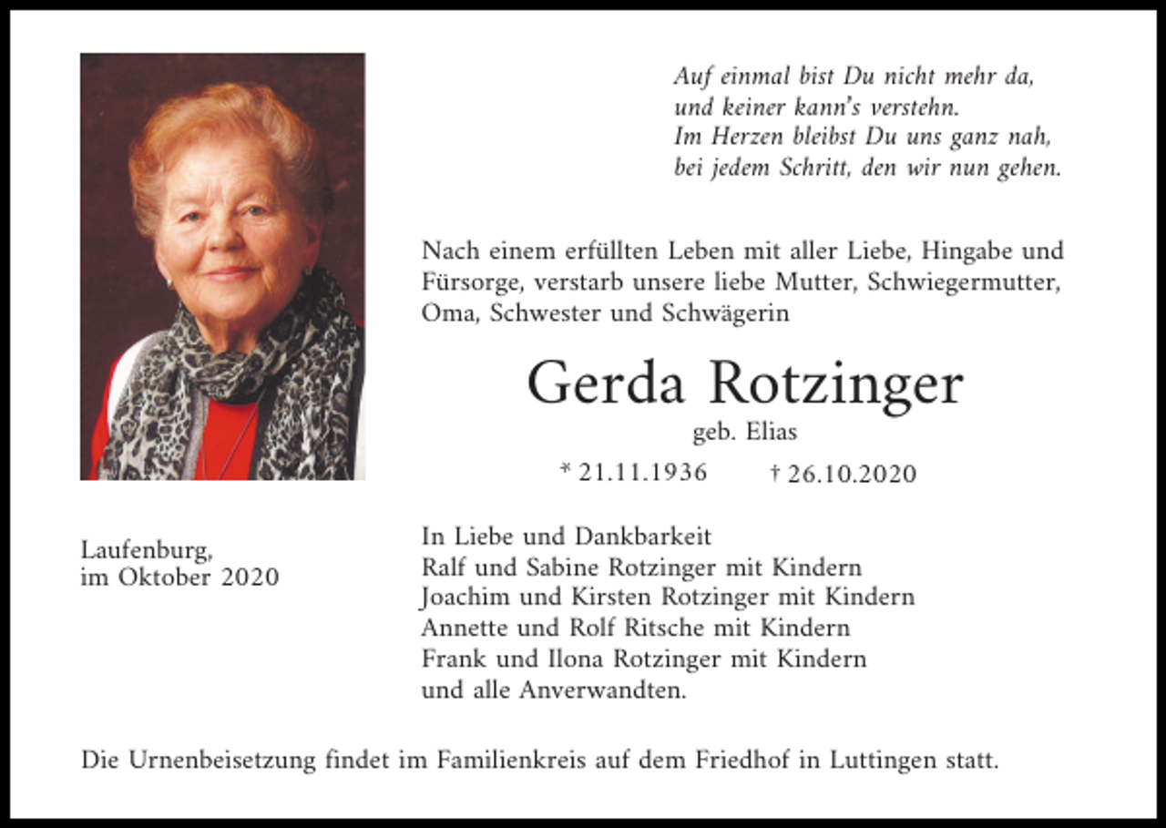 <p>Auf einmal bist Du nicht mehr da,<br />und keiner kann’s verstehn.<br />Im Herzen bleibst Du uns ganz nah,<br />bei jedem Schritt, den wir nun gehen.<br />Nach einem erfüllten Leben mit aller Liebe, Hingabe und<br />Fürsorge, verstarb unsere liebe Mutter, Schwiegermutter,<br />Oma, Schwester und Schwägerin</p><p>Gerda Rotzinger<br />geb. Elias<br />* 21.11.1936<br />† 26.10.2020<br />Laufenburg,<br />im Oktober 2020</p><p>In Liebe und Dankbarkeit<br />Ralf und Sabine Rotzinger mit Kindern<br />Joachim und Kirsten Rotzinger mit Kindern<br />Annette und Rolf Ritsche mit Kindern<br />Frank und Ilona Rotzinger mit Kindern<br />und alle Anverwandten.</p><p>Die Urnenbeisetzung findet im Familienkreis auf dem Friedhof in Luttingen statt.</p>