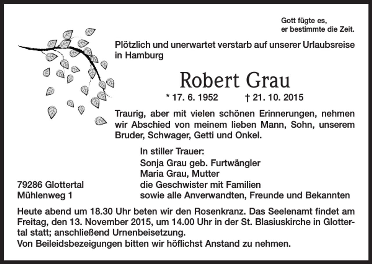 <p>Gott fügte es,<br />er bestimmte die Zeit.</p><p>Plötzlich und unerwartet verstarb auf unserer Urlaubsreise<br />in Hamburg</p><p>Robert Grau</p><p>* 17. 6. 1952 † 21. 10. 2015<br />Traurig, aber mit vielen schönen Erinnerungen, nehmen<br />wir Abschied von meinem lieben Mann, Sohn, unserem<br />Bruder, Schwager, Getti und Onkel.</p><p>79286 Glottertal<br />Mühlenweg 1</p><p>In stiller Trauer:<br />Sonja Grau geb. Furtwängler<br />Maria Grau, Mutter<br />die Geschwister mit Familien<br />sowie alle Anverwandten, Freunde und Bekannten</p><p>Heute abend um 18.30 Uhr beten wir den Rosenkranz. Das Seelenamt findet am<br />Freitag, den 13. November 2015, um 14.00 Uhr in der St. Blasiuskirche in Glottertal statt; anschließend Urnenbeisetzung.<br />Von Beileidsbezeigungen bitten wir h<br />­ öflichst Anstand zu nehmen.</p>