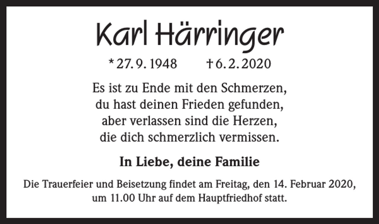 <p>Karl Härringer<br />* 27. 9. 1948 † 6. 2. 2020<br />Es ist zu Ende mit den Schmerzen,<br />du hast deinen Frieden gefunden,<br />aber verlassen sind die Herzen,<br />die dich schmerzlich vermissen.<br />In Liebe, deine Familie<br />Die Trauerfeier und Beisetzung findet am Freitag, den 14. Februar 2020,<br />um 11.00 Uhr auf dem Hauptfriedhof statt.</p>