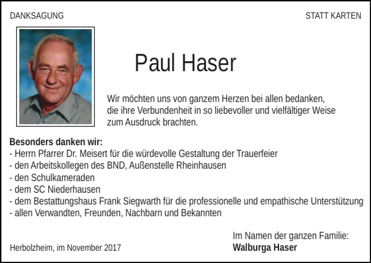 <p>DDANKSAGUNG<br />ANKSA GUN G</p><p>SSTATT<br />T A T T KKARTEN<br />A RT E N</p><p>PPaul<br />a ul Haser<br />H a s er<br />Wir<br />ö c ht e n uuns<br />n s v von<br />o n gganzem<br />a n z e m HHerzen<br />er z e n bbei<br />ei allallen<br />e n bbedanken,<br />e d a n k e n,<br />Wir mmöchten<br />didiee iihre<br />hr e Verbundenheit<br />V er b u n d e n h eit iinn ssoo liliebevoller<br />e b e v oll er und<br />u n d vielfältiger<br />vi elf älti g er Weise<br />Wei s e<br />zzum<br />u m Ausdruck<br />A u s dr u c k brachten.<br />br a c ht e n.<br />BBesonders<br />e s o n d er s ddanken<br />a n k e n wir:<br />wir:<br />- Herrn<br />H err n Pfarrer<br />Pf arr er Dr.<br />Dr. Meisert<br />M ei s ert ffür<br />ür die<br />di e würdevolle<br />w ür d e v oll e Gestaltung<br />G e st alt u n g dder<br />er Trauerfeier<br />Tr a u erf ei er<br />- den<br />d e n Arbeitskollegen<br />Ar b eit s k oll e g e n des<br />d e s BND,<br />B ND, AAußenstelle<br />u ß e n st ell e RRheinhausen<br />h ei n h a u s e n<br />- den<br />d e n Schulkameraden<br />S c h ul k a m er a d e n<br />- dem<br />d e m SC<br />S C Niederhausen<br />Ni e d er h a u s e n<br />- dem<br />d e m Bestattungshaus<br />B e st att u n g s h a u s Frank<br />Fr a nk Siegwarth<br />Si e g w art h ffür<br />ür die<br />di e professionelle<br />pr of e s si o n ell e uund<br />n d eempathische<br />m p at hi s c h e Unterstützung<br />U nt e r st üt z u n g<br />- allen<br />all e n Verwandten,<br />V er w a n dt e n, Freunden,<br />Fr e u n d en, Nachbarn<br />N a c h b ar n uund<br />n d Bekannten<br />B e k a n nt e n<br />HHerbolzheim,<br />er b ol z h ei m, i im<br />m NNovember<br />o v e m b er 22</p><p>IImm Namen<br />N a m e n der<br />d er ganzen<br />g a n z e n Familie:<br />F a mili e:<br />WWalburga<br />al b ur g a HHaser<br />a s er</p>