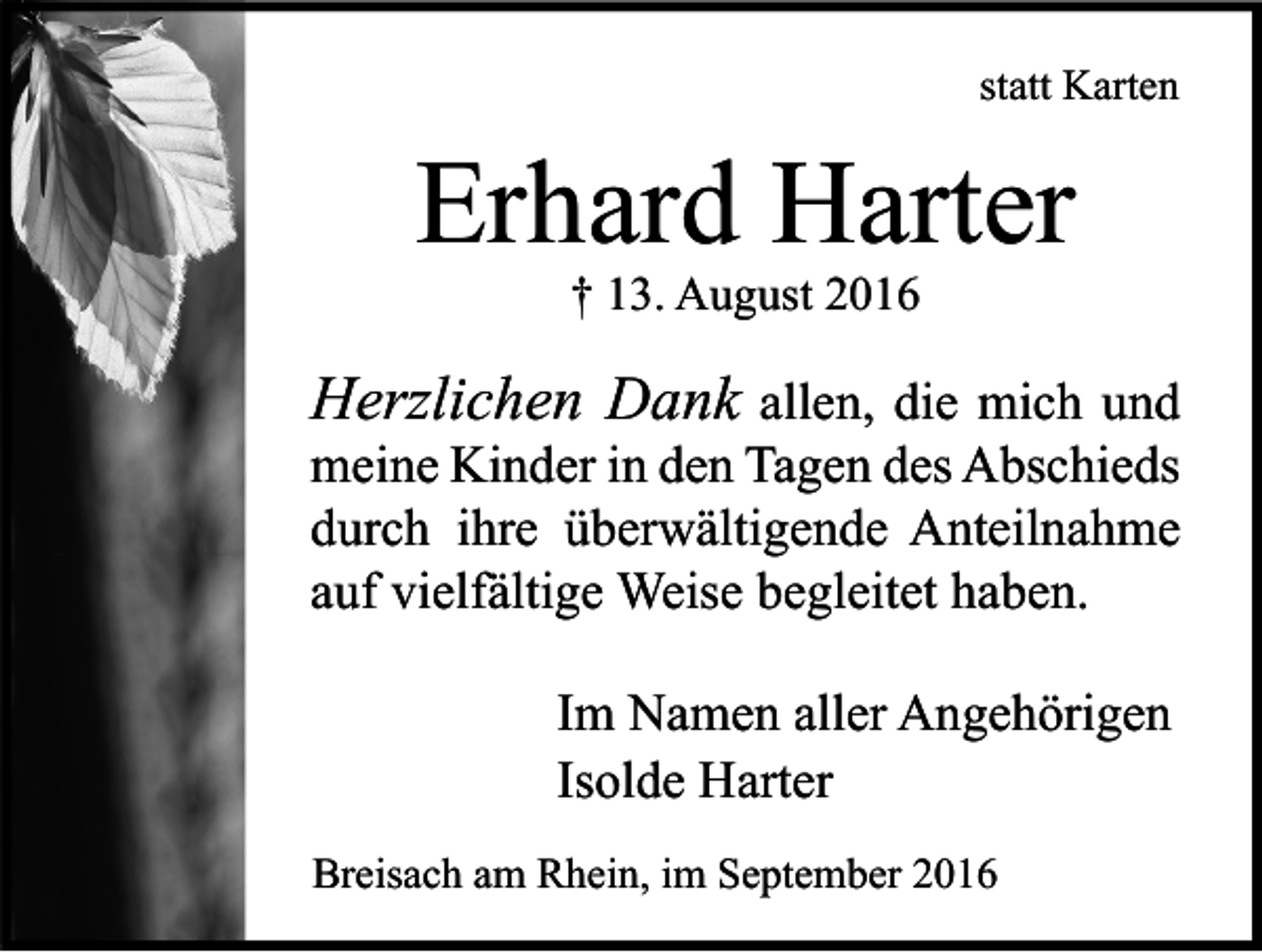 <p>statt Karten</p><p>Erhard Harter<br />† 13. August 2016</p><p>Herzlichen Dank allen, die mich und<br />meine Kinder in den Tagen des Abschieds<br />durch ihre überwältigende Anteilnahme<br />auf vielfältige Weise begleitet haben.<br />Im Namen aller Angehörigen<br />Isolde Harter<br />Breisach am Rhein, im September 2016</p>