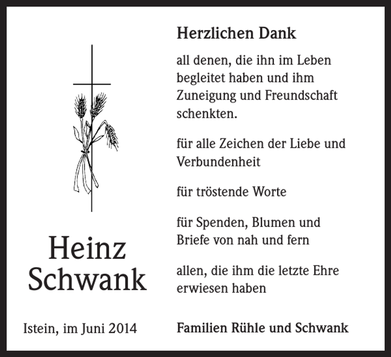<p>Herzlichen Dank<br />all denen, die ihn im Leben<br />begleitet haben und ihm<br />Zuneigung und Freundschaft<br />schenkten.<br />für alle Zeichen der Liebe und<br />Verbundenheit<br />für tröstende Worte</p><p>Heinz<br />Schwank<br />Istein, im Juni 2014</p><p>für Spenden, Blumen und<br />Briefe von nah und fern<br />allen, die ihm die letzte Ehre<br />erwiesen haben<br />Familien Rühle und Schwank</p>