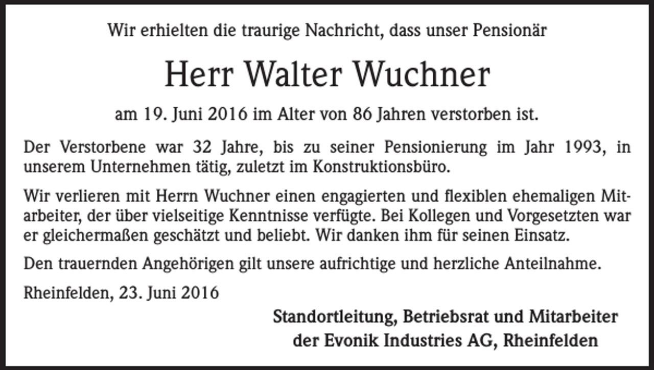 <p>Wir erhielten die traurige Nachricht, dass unser Pensionär</p><p>Herr Walter Wuchner<br />am 19. Juni 2016 im Alter von 86 Jahren verstorben ist.<br />Der Verstorbene war 32 Jahre, bis zu seiner Pensionierung im Jahr 1993, in<br />unserem Unternehmen tätig, zuletzt im Konstruktionsbüro.<br />Wir verlieren mit Herrn Wuchner einen engagierten und flexiblen ehemaligen Mitarbeiter, der über vielseitige Kenntnisse verfügte. Bei Kollegen und Vorgesetzten war<br />er gleichermaßen geschätzt und beliebt. Wir danken ihm für seinen Einsatz.<br />Den trauernden Angehörigen gilt unsere aufrichtige und herzliche Anteilnahme.<br />Rheinfelden, 23. Juni 2016</p><p>Standortleitung, Betriebsrat und Mitarbeiter<br />der Evonik Industries AG, Rheinfelden</p>