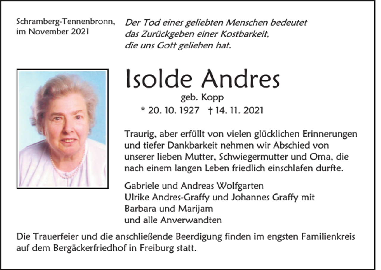 <p>Schramberg-Tennenbronn,<br />im November 2021</p><p>Der Tod eines geliebten Menschen bedeutet<br />das Zurückgeben einer Kostbarkeit,<br />die uns Gott geliehen hat.</p><p>Isolde Andres<br />geb. Kopp<br />* 20. 10. 1927 † 14. 11. 2021</p><p>Traurig, aber erfüllt von vielen glücklichen Erinnerungen<br />und tiefer Dankbarkeit nehmen wir Abschied von<br />unserer lieben Mutter, Schwiegermutter und Oma, die<br />nach einem langen Leben friedlich einschlafen durfte.<br />Gabriele und Andreas Wolfgarten<br />Ulrike Andres-Graffy und Johannes Graffy mit<br />Barbara und Marijam<br />und alle Anverwandten<br />Die Trauerfeier und die anschließende Beerdigung finden im engsten Familienkreis<br />auf dem Bergäckerfriedhof in Freiburg statt.</p>