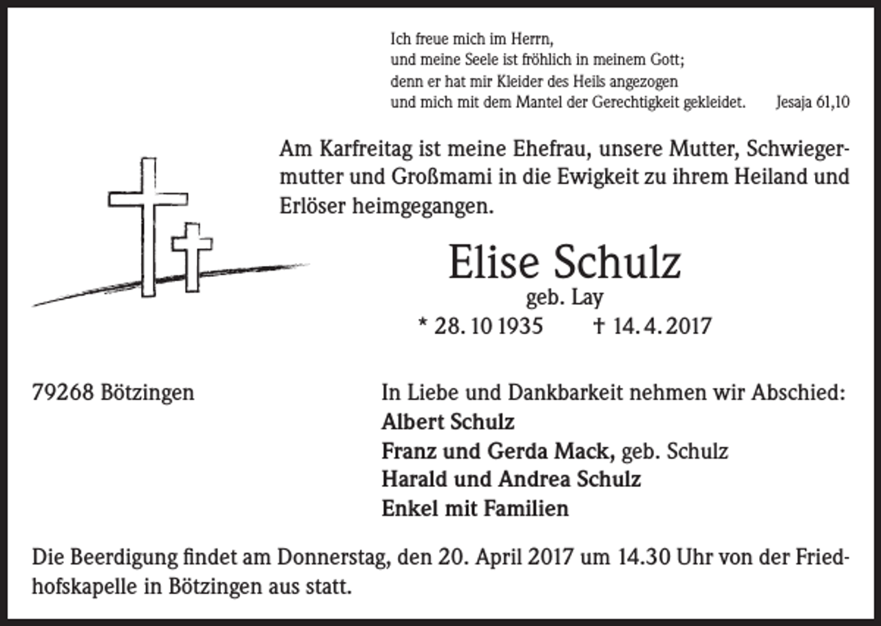 <p>Ich freue mich im Herrn,<br />und meine Seele ist fröhlich in meinem Gott;<br />denn er hat mir Kleider des Heils angezogen<br />und mich mit dem Mantel der Gerechtigkeit gekleidet.</p><p>Jesaja 61,10</p><p>Am Karfreitag ist meine Ehefrau, unsere Mutter, Schwiegermutter und Großmami in die Ewigkeit zu ihrem Heiland und<br />Erlöser heimgegangen.</p><p>Elise Schulz</p><p>geb. Lay<br />* 28. 10 1935<br />† 14. 4. 2019268 Bötzingen</p><p>In Liebe und Dankbarkeit nehmen wir Abschied:<br />Albert Schulz<br />Franz und Gerda Mack, geb. Schulz<br />Harald und Andrea Schulz<br />Enkel mit Familien</p><p>Die Beerdigung findet am Donnerstag, den 20. April 2017 um 14.30 Uhr von der Friedhofskapelle in Bötzingen aus statt.</p>