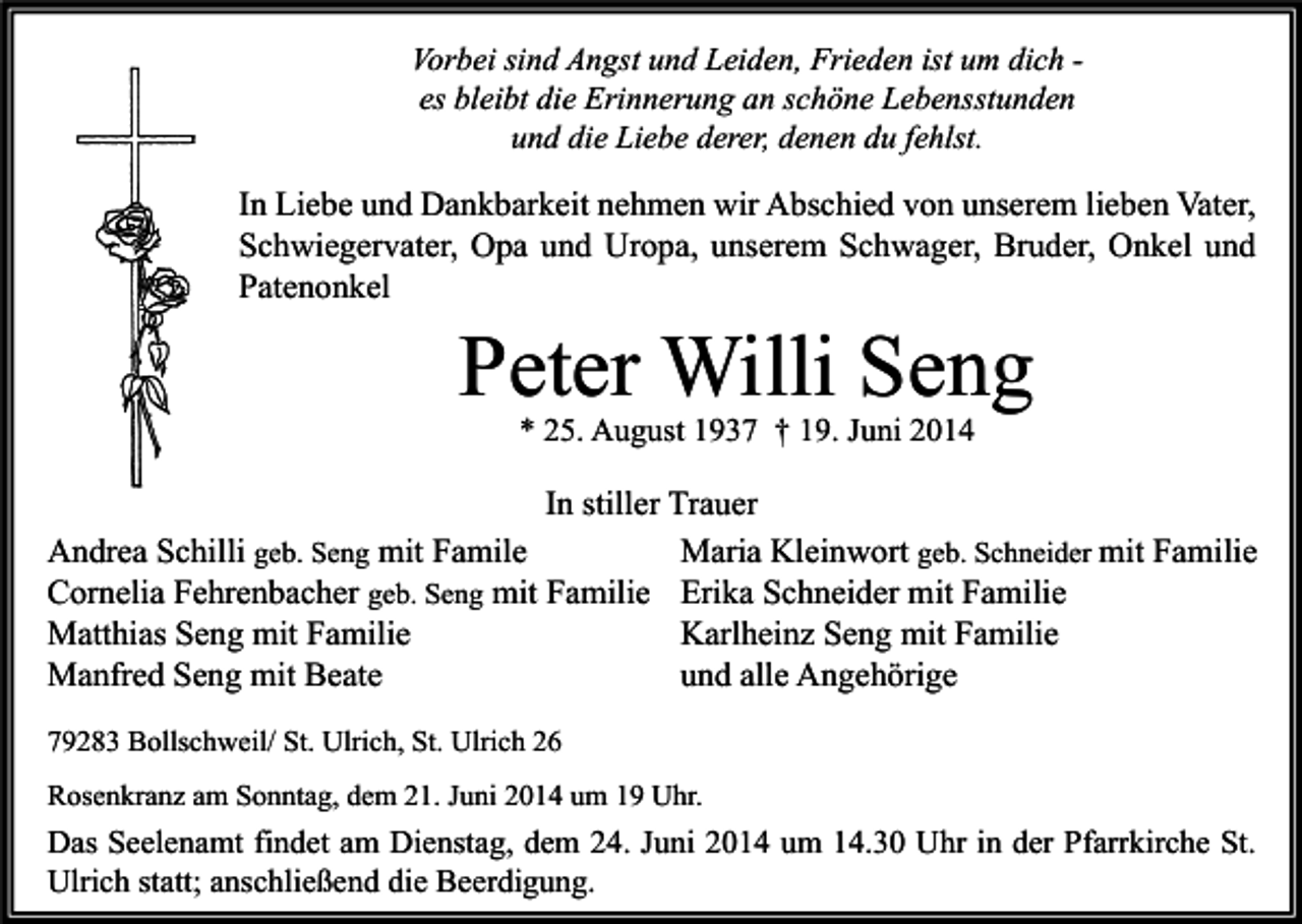 <p>Vorbei sind Angst und Leiden, Frieden ist um dich es bleibt die Erinnerung an schöne Lebensstunden<br />und die Liebe derer, denen du fehlst.</p><p>In Liebe und Dankbarkeit nehmen wir Abschied von unserem lieben Vater,<br />Schwiegervater, Opa und Uropa, unserem Schwager, Bruder, Onkel und<br />Patenonkel</p><p>Peter Willi Seng<br />* 25. August 1937 † 19. Juni 2014</p><p>In stiller Trauer<br />Andrea Schilli geb. Seng mit Famile<br />Maria Kleinwort geb. Schneider mit Familie<br />Cornelia Fehrenbacher geb. Seng mit Familie Erika Schneider mit Familie<br />Matthias Seng mit Familie<br />Karlheinz Seng mit Familie<br />Manfred Seng mit Beate<br />und alle Angehörige<br />79283 Bollschweil/ St. Ulrich, St. Ulrich 26<br />Rosenkranz am Sonntag, dem 21. Juni 2014 um 19 Uhr.</p><p>Das Seelenamt findet am Dienstag, dem 24. Juni 2014 um 14.30 Uhr in der Pfarrkirche St.<br />Ulrich statt; anschließend die Beerdigung.</p>