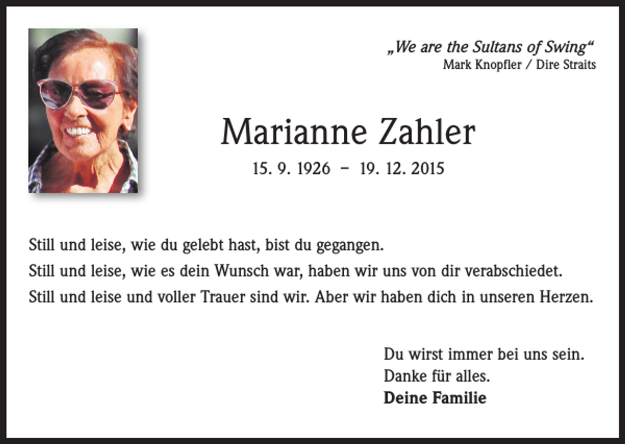<p>„We are the Sultans of Swing“</p><p>Mark Knopfler / Dire Straits</p><p>Marianne Zahler<br />15. 9. 1926 – 19. 12. 2015</p><p>Still und leise, wie du gelebt hast, bist du gegangen.<br />Still und leise, wie es dein Wunsch war, haben wir uns von dir verabschiedet.<br />Still und leise und voller Trauer sind wir. Aber wir haben dich in unseren Herzen.<br />Du wirst immer bei uns sein.<br />Danke für alles.<br />Deine Familie</p>