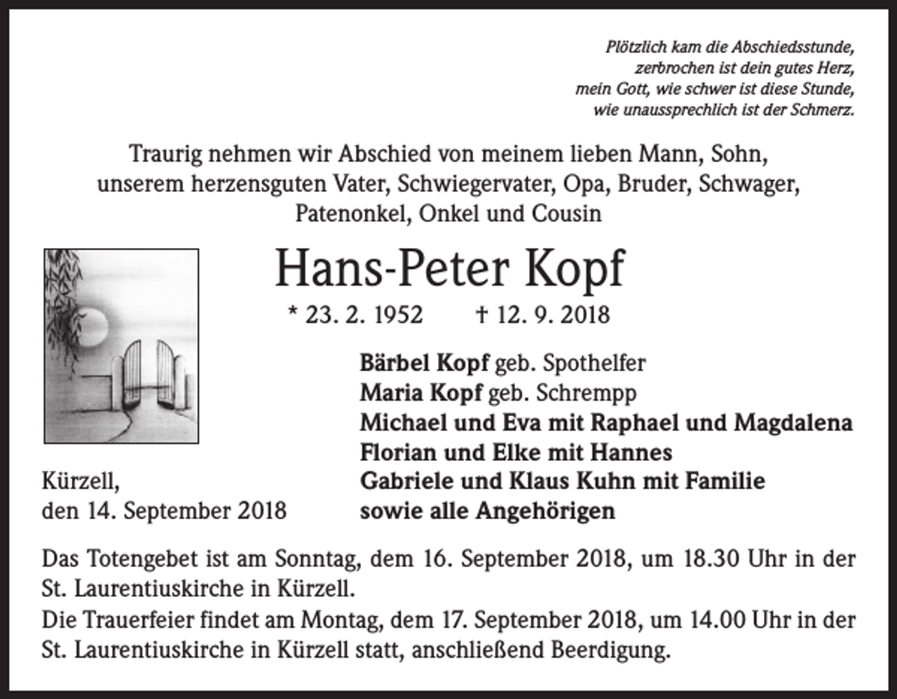 <p>Plötzlich kam die Abschiedsstunde,<br />zerbrochen ist dein gutes Herz,<br />mein Gott, wie schwer ist diese Stunde,<br />wie unaussprechlich ist der Schmerz.</p><p>Traurig nehmen wir Abschied von meinem lieben Mann, Sohn,<br />unserem herzensguten Vater, Schwiegervater, Opa, Bruder, Schwager,<br />Patenonkel, Onkel und Cousin</p><p>Hans-Peter Kopf<br />* 23. 2. 1952 † 12. 9. 2018</p><p>Kürzell,<br />den 14. September 2018</p><p>Bärbel Kopf geb. Spothelfer<br />Maria Kopf geb. Schrempp<br />Michael und Eva mit Raphael und Magdalena<br />Florian und Elke mit Hannes<br />Gabriele und Klaus Kuhn mit Familie<br />sowie alle Angehörigen</p><p>Das Totengebet ist am Sonntag, dem 16. September 2018, um 18.30 Uhr in der<br />St. Laurentiuskirche in Kürzell.<br />Die Trauerfeier findet am Montag, dem 17. September 2018, um 14.00 Uhr in der<br />St. Laurentiuskirche in Kürzell statt, anschließend Beerdigung.</p>