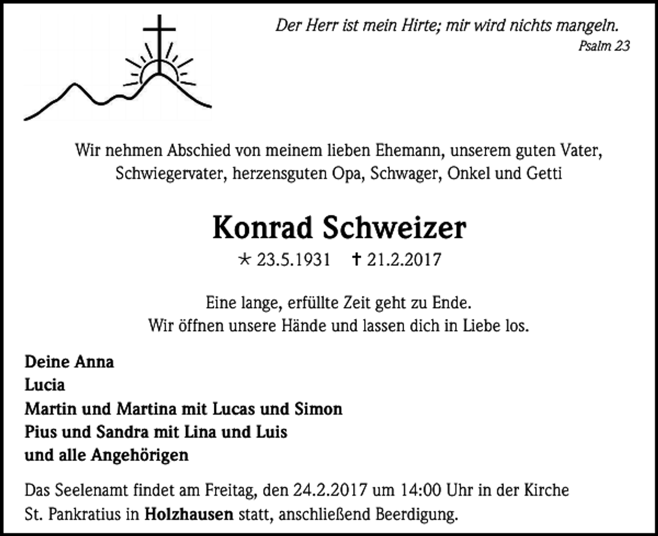 <p>Der Herr ist mein Hirte; mir wird nichts mangeln.<br />Psalm 23</p><p>Wir nehmen Abschied von meinem lieben Ehemann, unserem guten Vater,<br />Schwiegervater, herzensguten Opa, Schwager, Onkel und Getti</p><p>Konrad Schweizer<br /> 23.5.1931</p><p> 21.2.2017</p><p>Eine lange, erfüllte Zeit geht zu Ende.<br />Wir öffnen unsere Hände und lassen dich in Liebe los.<br />Deine Anna<br />Lucia<br />Martin und Martina mit Lucas und Simon<br />Pius und Sandra mit Lina und Luis<br />und alle Angehörigen<br />Das Seelenamt findet am Freitag, den 24.2.2017 um 14:00 Uhr in der Kirche<br />St. Pankratius in Holzhausen statt, anschließend Beerdigung.</p>