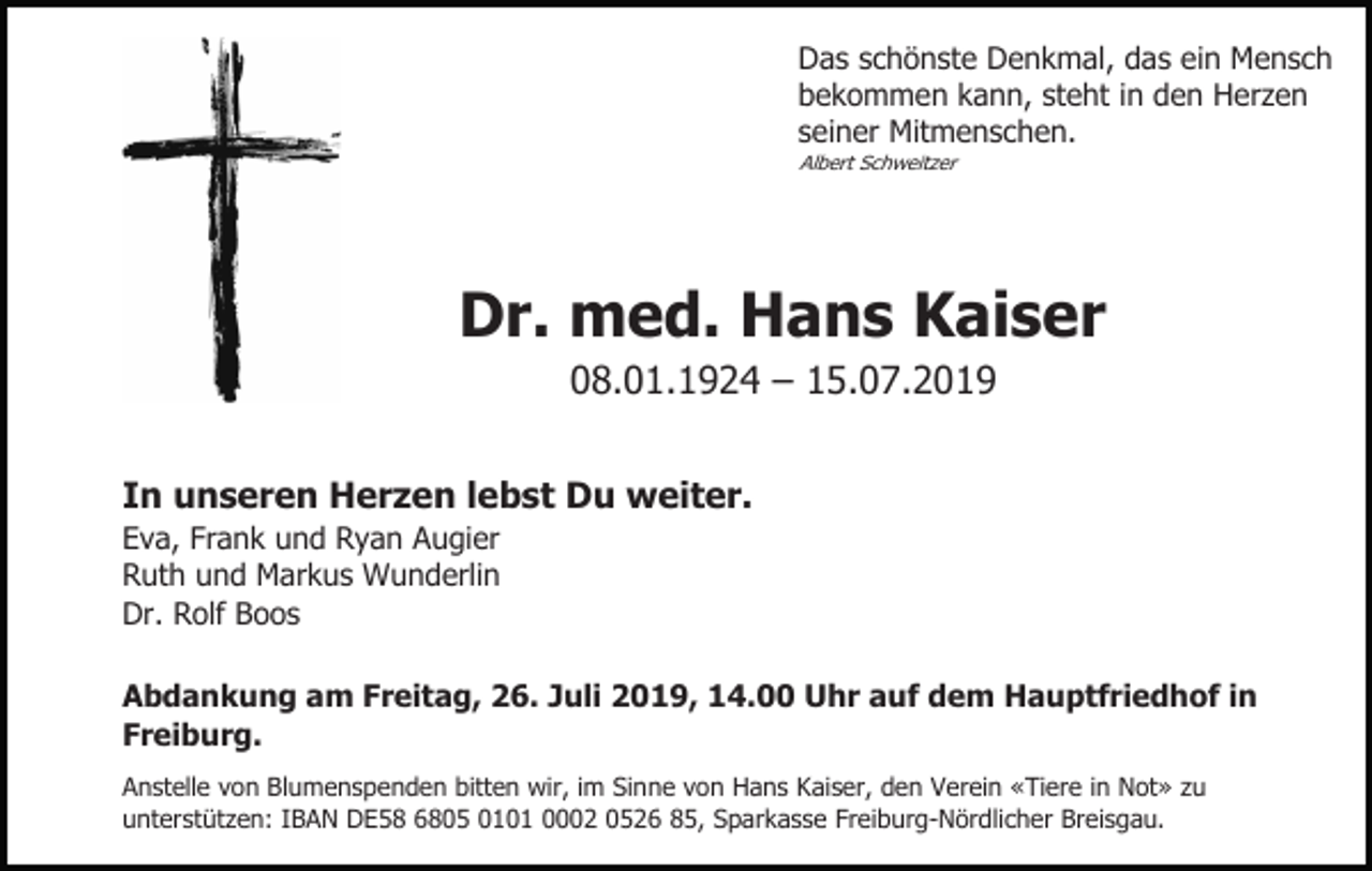 <p>Das schönste Denkmal, das ein Mensch<br />bekommen kann, steht in den Herzen<br />seiner Mitmenschen.<br />Albert Schweitzer</p><p>Dr. med. Hans Kaiser<br />08.01.1924 – 15.07.2019<br />In unseren Herzen lebst Du weiter.<br />Eva, Frank und Ryan Augier<br />Ruth und Markus Wunderlin<br />Dr. Rolf Boos<br />Abdankung am Freitag, 26. Juli 2019, 14.00 Uhr auf dem Hauptfriedhof in<br />Freiburg.<br />Anstelle von Blumenspenden bitten wir, im Sinne von Hans Kaiser, den Verein «Tiere in Not» zu<br />unterstützen: IBAN DE58 6805 0101 0002 0526 85, Sparkasse Freiburg-Nördlicher Breisgau.</p>