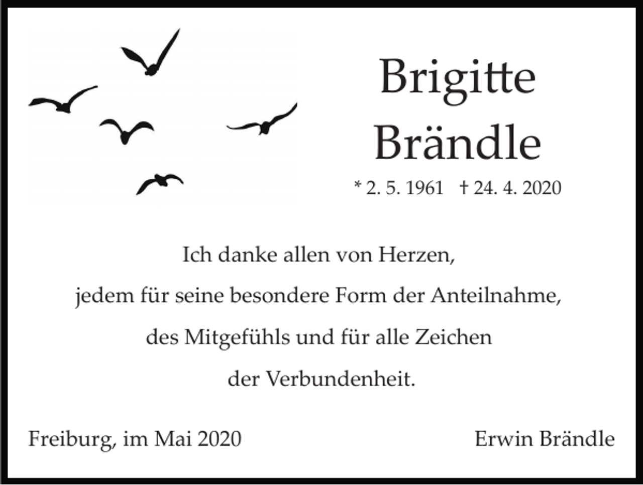 <p>Brigitte<br />Brändle<br />* 2. 5. 1961 † 24. 4. 2020</p><p>Ich danke allen von Herzen,<br />jedem für seine besondere Form der Anteilnahme,<br />des Mitgefühls und für alle Zeichen<br />der Verbundenheit.<br />Freiburg, im Mai 2020</p><p>Erwin Brändle</p>