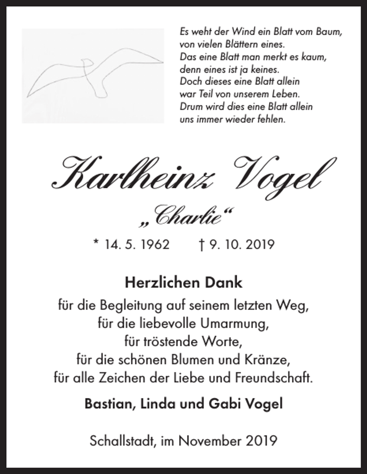 <p>Es weht der Wind ein Blatt vom Baum,<br />von vielen Blättern eines.<br />Das eine Blatt man merkt es kaum,<br />denn eines ist ja keines.<br />Doch dieses eine Blatt allein<br />war Teil von unserem Leben.<br />Drum wird dies eine Blatt allein<br />uns immer wieder fehlen.</p><p>Karlheinz Vogel<br />„Charlie“<br />* 14. 5. 1962 † 9. 10. 2019</p><p>Herzlichen Dank<br />für die Begleitung auf seinem letzten Weg,<br />für die liebevolle Umarmung,<br />für tröstende Worte,<br />für die schönen Blumen und Kränze,<br />für alle Zeichen der Liebe und Freundschaft.<br />Bastian, Linda und Gabi Vogel<br />Schallstadt, im November 2019</p>