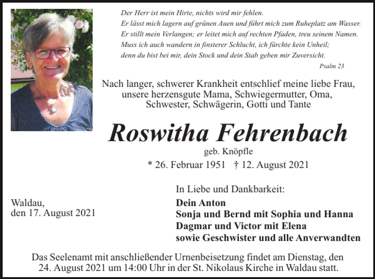 <p>Der Herr ist mein Hirte, nichts wird mir fehlen.<br />Er lässt mich lagern auf grünen Auen und führt mich zum Ruheplatz am Wasser.<br />Er stillt mein Verlangen; er leitet mich auf rechten Pfaden, treu seinem Namen.<br />Muss ich auch wandern in finsterer Schlucht, ich fürchte kein Unheil;<br />denn du bist bei mir, dein Stock und dein Stab geben mir Zuversicht.<br />Psalm 23</p><p>Nach langer, schwerer Krankheit entschlief meine liebe Frau,<br />unsere herzensgute Mama, Schwiegermutter, Oma,<br />Schwester, Schwägerin, Gotti und Tante</p><p>Roswitha Fehrenbach<br />geb. Knöpfle</p><p>* 26. Februar 1951 † 12. August 2021</p><p>Waldau,<br />den 17. August 2021</p><p>In Liebe und Dankbarkeit:<br />Dein Anton<br />Sonja und Bernd mit Sophia und Hanna<br />Dagmar und Victor mit Elena<br />sowie Geschwister und alle Anverwandten</p><p>Das Seelenamt mit anschließender Urnenbeisetzung findet am Dienstag, den<br />24. August 2021 um 14:00 Uhr in der St. Nikolaus Kirche in Waldau statt.</p>