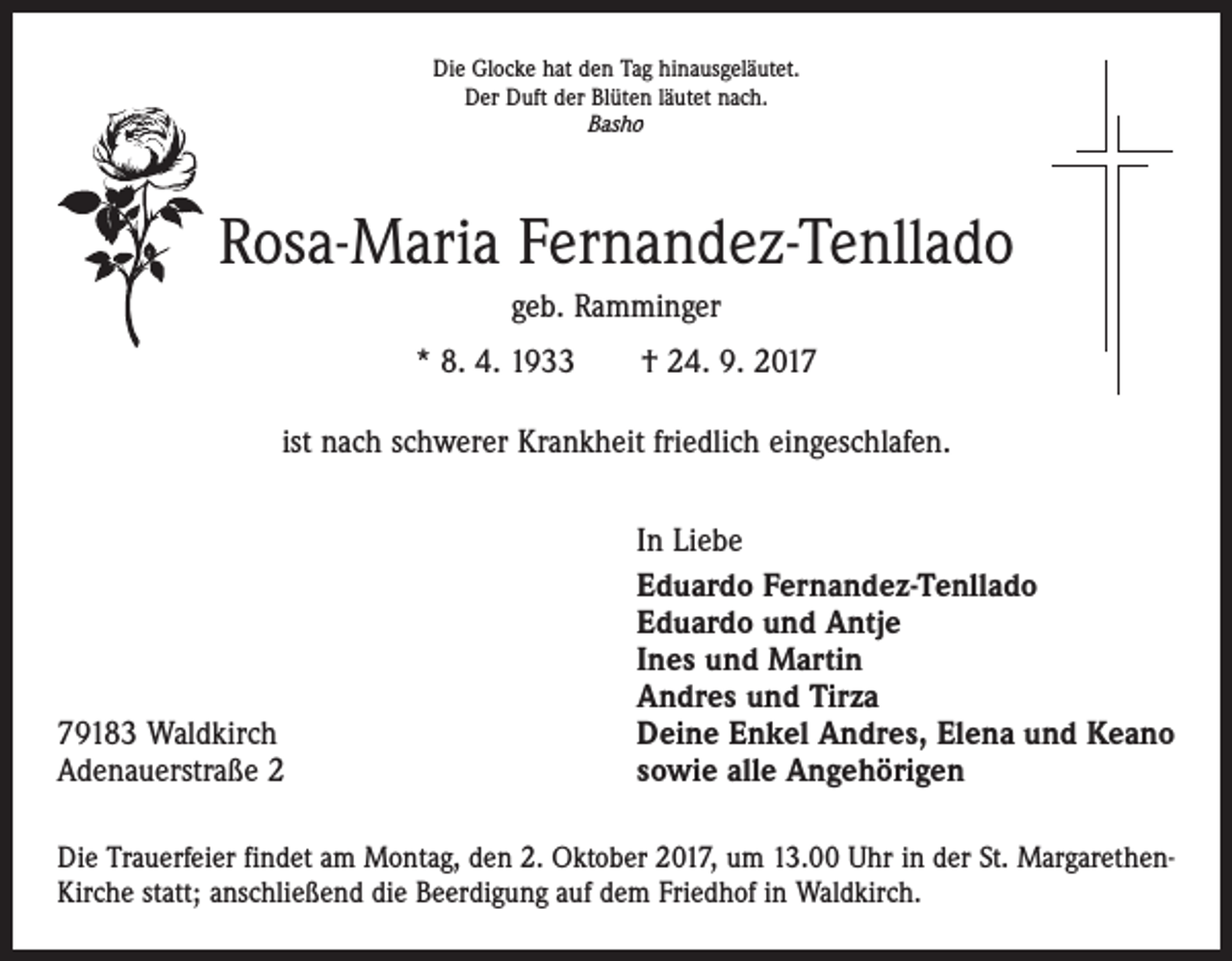 <p>Die Glocke hat den Tag hinausgeläutet.<br />Der Duft der Blüten läutet nach.<br />Basho</p><p>Rosa-Maria Fernandez-Tenllado<br />geb. Ramminger<br />* 8. 4. 1933 † 24. 9. 2017<br />ist nach schwerer Krankheit friedlich eingeschlafen.</p><p>79183 Waldkirch<br />Adenauerstraße 2</p><p>In Liebe<br />Eduardo Fernandez-Tenllado<br />Eduardo und Antje<br />Ines und Martin<br />Andres und Tirza<br />Deine Enkel Andres, Elena und Keano<br />sowie alle Angehörigen</p><p>Die Trauerfeier findet am Montag, den 2. Oktober 2017, um 13.00 Uhr in der St. MargarethenKirche statt; anschließend die Beerdigung auf dem Friedhof in Waldkirch.</p>