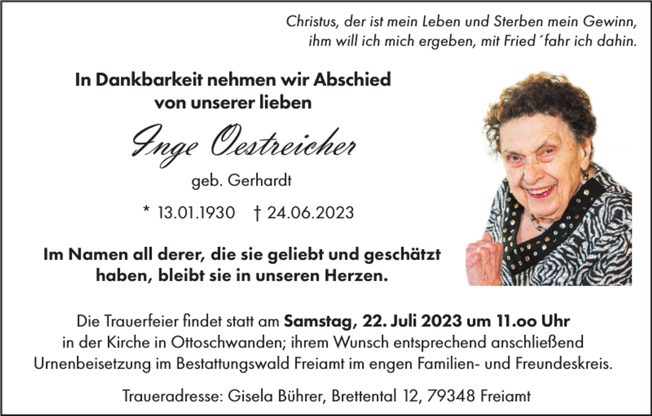 <p>Christus, der ist mein Leben und Sterben mein Gewinn,<br />ihm will ich mich ergeben, mit Fried´fahr ich dahin.</p><p>In Dankbarkeit nehmen wir Abschied<br />von unserer lieben</p><p>Inge Oestreicher<br />geb. Gerhardt<br />* 13.01.1930 † 24.06.2023</p><p>Im Namen all derer, die sie geliebt und geschätzt<br />haben, bleibt sie in unseren Herzen.<br />Die Trauerfeier findet statt am Samstag, 22. Juli 2023 um 11.oo Uhr<br />in der Kirche in Ottoschwanden; ihrem Wunsch entsprechend anschließend<br />Urnenbeisetzung im Bestattungswald Freiamt im engen Familien- und Freundeskreis.<br />Traueradresse: Gisela Bührer, Brettental 12, 79348 Freiamt</p>
