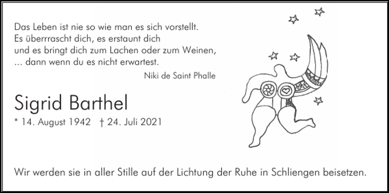 <p>Das Leben ist nie so wie man es sich vorstellt.<br />Es überrrascht dich, es erstaunt dich<br />und es bringt dich zum Lachen oder zum Weinen,<br />... dann wenn du es nicht erwartest.<br />Niki de Saint Phalle</p><p>Sigrid Barthel<br />* 14. August 1942 † 24. Juli 2021</p><p>Wir werden sie in aller Stille auf der Lichtung der Ruhe in Schliengen beisetzen.</p>