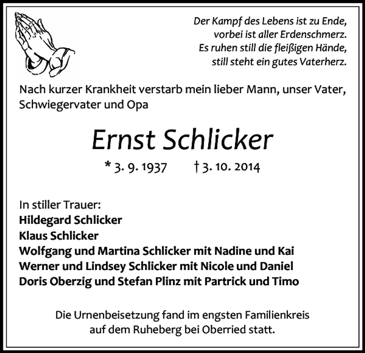 <p>Der Kampf des Lebens ist zu Ende,<br />vorbei ist aller Erdenschmerz.<br />Es ruhen still die fleißigen Hände,<br />still steht ein gutes Vaterherz.</p><p>Nach kurzer Krankheit verstarb mein lieber Mann, unser Vater,<br />Schwiegervater und Opa</p><p>Ernst Schlicker<br />* 3. 9. 1937</p><p>† 3. 10. 2014</p><p>In stiller Trauer:<br />Hildegard Schlicker<br />Klaus Schlicker<br />Wolfgang und Martina Schlicker mit Nadine und Kai<br />Werner und Lindsey Schlicker mit Nicole und Daniel<br />Doris Oberzig und Stefan Plinz mit Partrick und Timo<br />Die Urnenbeisetzung fand im engsten Familienkreis<br />auf dem Ruheberg bei Oberried statt.</p>