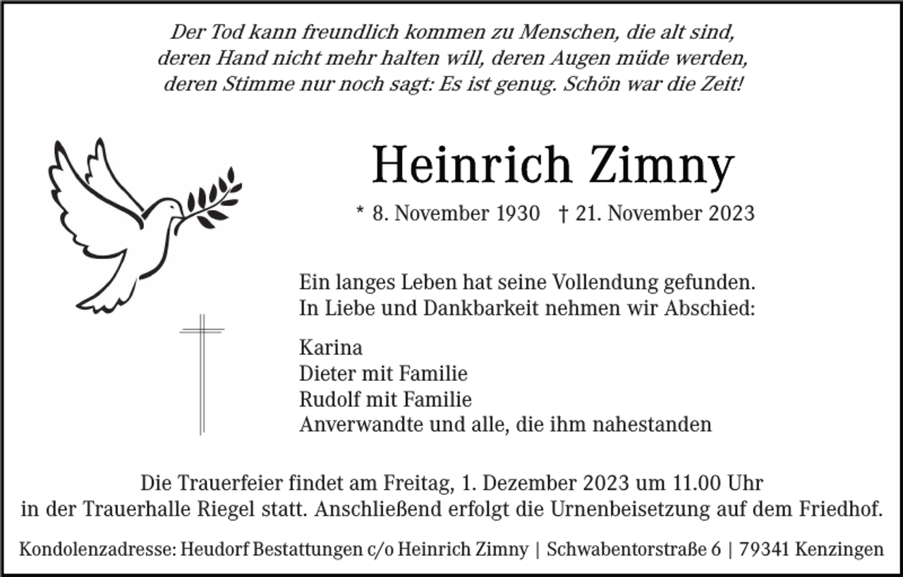 <p>Der Tod kann freundlich kommen zu Menschen, die alt sind,<br />deren Hand nicht mehr halten will, deren Augen müde werden,<br />deren Stimme nur noch sagt: Es ist genug. Schön war die Zeit!</p><p>* 8. November 1930 † 21. November 2023<br />Ein langes Leben hat seine Vollendung gefunden.<br />In Liebe und Dankbarkeit nehmen wir Abschied:<br />Karina<br />Dieter mit Familie<br />Rudolf mit Familie<br />Anverwandte und alle, die ihm nahestanden<br />Die Trauerfeier findet am Freitag, 1. Dezember 2023 um 11.00 Uhr<br />in der Trauerhalle Riegel statt. Anschließend erfolgt die Urnenbeisetzung auf dem Friedhof.<br />Kondolenzadresse: Heudorf Bestattungen c/o Heinrich Zimny | Schwabentorstraße 6 | 79341 Kenzingen</p>