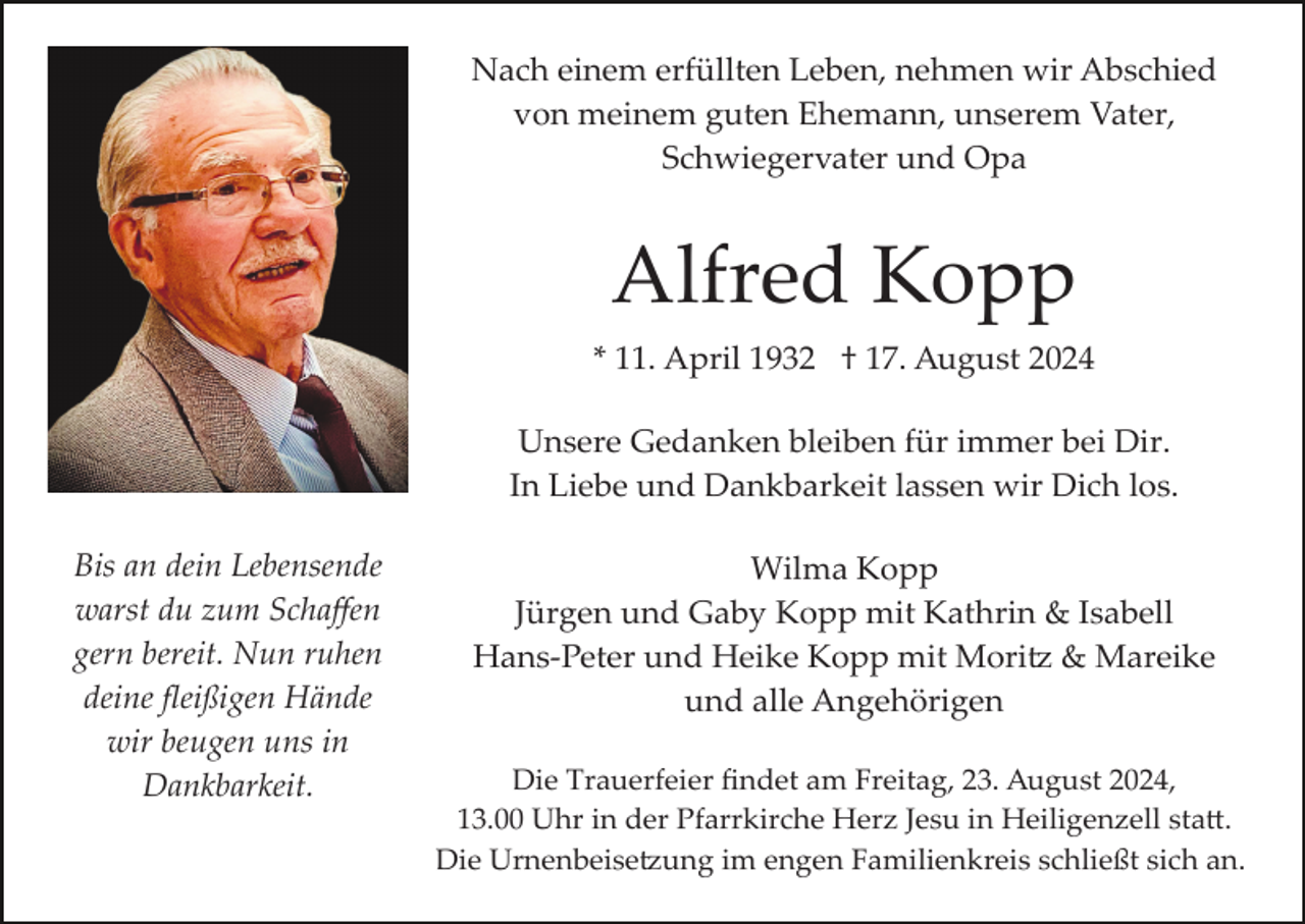 <p>Nach einem erfüllten Leben, nehmen wir Abschied<br />von meinem guten Ehemann, unserem Vater,<br />Schwiegervater und Opa</p><p>Alfred Kopp<br />* 11. April 1932 † 17. August 2024<br />Unsere Gedanken bleiben für immer bei Dir.<br />In Liebe und Dankbarkeit lassen wir Dich los.<br />Bis an dein Lebensende<br />warst du zum Schaﬀen<br />gern bereit. Nun ruhen<br />deine ﬂeißigen Hände<br />wir beugen uns in<br />Dankbarkeit.</p><p>Wilma Kopp<br />Jürgen und Gaby Kopp mit Kathrin &amp; Isabell<br />Hans­Peter und Heike Kopp mit Mori� &amp; Mareike<br />und alle Angehörigen<br />Die Trauerfeier ﬁndet am Freitag, 23. August 2024,<br />13.00 Uhr in der Pfarrkirche Herz Jesu in Heiligenzell sta�.<br />Die Urnenbeise�ung im engen Familienkreis schließt sich an.</p>