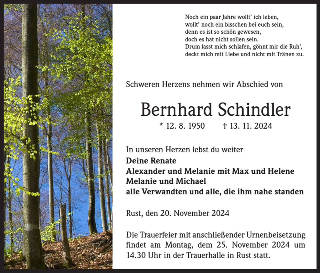 <p>Noch ein paar Jahre wollt’ ich leben,<br />wollt’ noch ein bisschen bei euch sein,<br />denn es ist so schön gewesen,<br />doch es hat nicht sollen sein.<br />Drum lasst mich schlafen, gönnt mir die Ruh’,<br />deckt mich mit Liebe und nicht mit Tränen zu.</p><p>Schweren Herzens nehmen wir Abschied von</p><p>Bernhard Schindler<br />* 12. 8. 1950 † 13. 11. 2024</p><p>In unseren Herzen lebst du weiter<br />Deine Renate<br />Alexander und Melanie mit Max und Helene<br />Melanie und Michael<br />alle Verwandten und alle, die ihm nahe standen<br />Rust, den 20. November 2024<br />Die Trauerfeier mit anschließender Urnenbeisetzung<br />findet am Montag, dem 25. November 2024 um<br />14.30 Uhr in der Trauerhalle in Rust statt.</p>