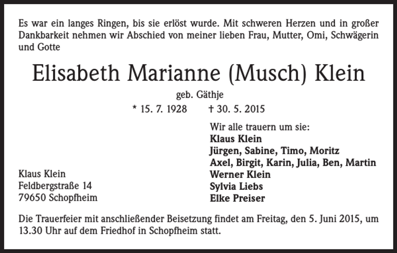 <p>Es war ein langes Ringen, bis sie erlöst wurde. Mit schweren Herzen und in großer<br />Dankbarkeit nehmen wir Abschied von meiner lieben Frau, Mutter, Omi, Schwägerin<br />und Gotte</p><p>Elisabeth Marianne (Musch) Klein<br />geb. Gäthje<br />* 15. 7. 1928 † 30. 5. 2015</p><p>Klaus Klein<br />Feldbergstraße 14<br />79650 Schopfheim</p><p>Wir alle trauern um sie:<br />Klaus Klein<br />Jürgen, Sabine, Timo, Moritz<br />Axel, Birgit, Karin, Julia, Ben, Martin<br />Werner Klein<br />Sylvia Liebs<br />Elke Preiser</p><p>Die Trauerfeier mit anschließender Beisetzung findet am Freitag, den 5. Juni 2015, um<br />13.30 Uhr auf dem Friedhof in Schopfheim statt.</p>