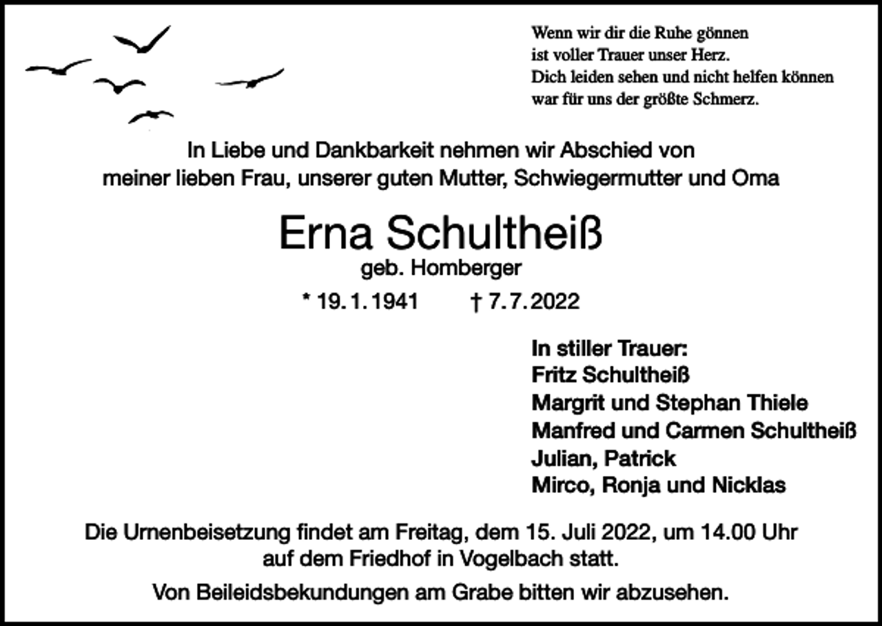 <p>Wenn wir dir die Ruhe gönnen<br />ist voller Trauer unser Herz.<br />Dich leiden sehen und nicht helfen können<br />war für uns der größte Schmerz.</p><p>In Liebe und Dankbarkeit nehmen wir Abschied von<br />meiner lieben Frau, unserer guten Mutter, Schwiegermutter und Oma</p><p>Erna Schultheiß<br />geb. Homberger</p><p>* 19. 1. 1941 † 7. 7. 2022<br />In stiller Trauer:<br />Fritz Schultheiß<br />Margrit und Stephan Thiele<br />Manfred und Carmen Schultheiß<br />Julian, Patrick<br />Mirco, Ronja und Nicklas<br />Die Urnenbeisetzung findet am Freitag, dem 15. Juli 2022, um 14.00 Uhr<br />auf dem Friedhof in Vogelbach statt.<br />Von Beileidsbekundungen am Grabe bitten wir abzusehen.</p>