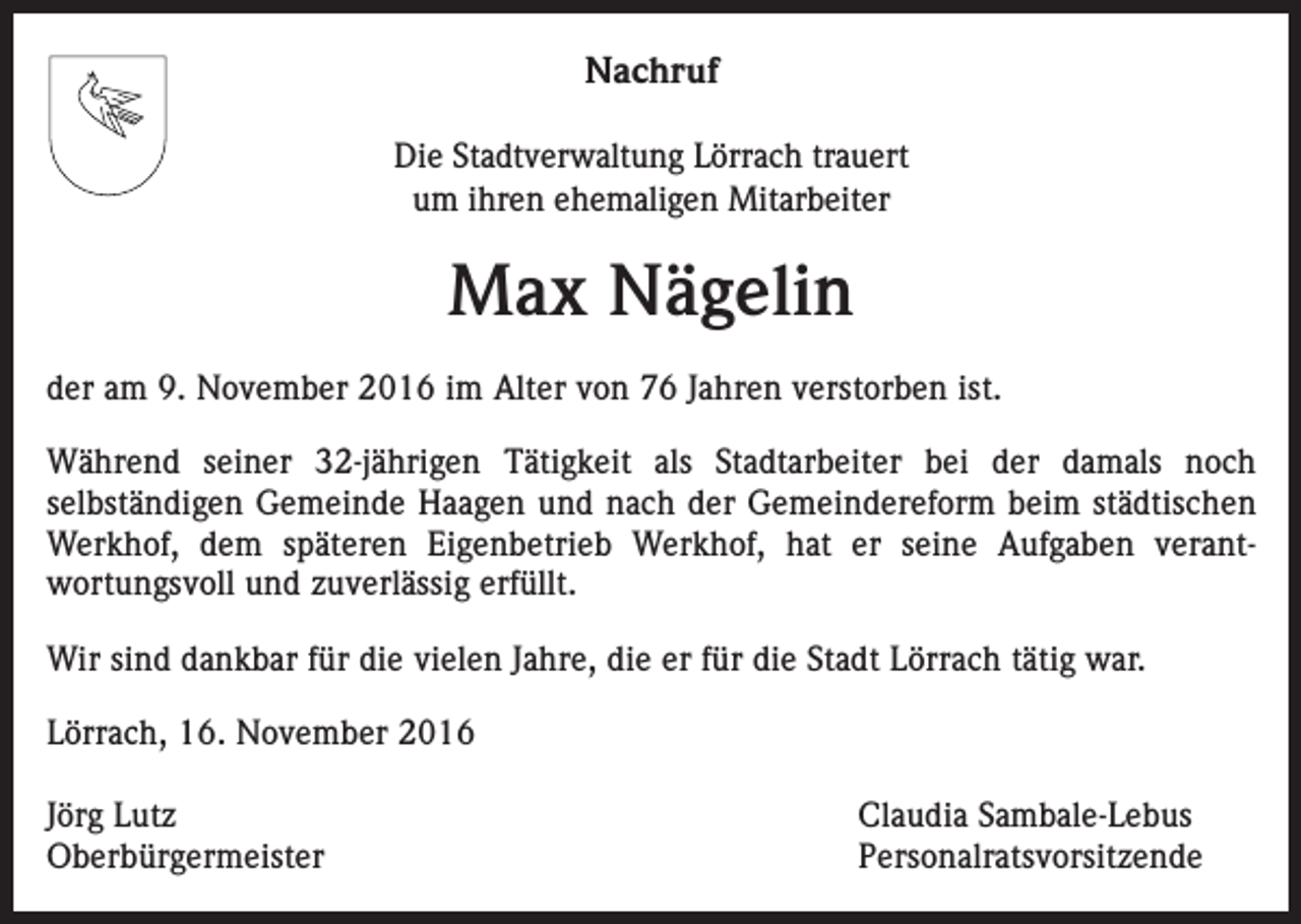 <p>Nachruf<br />Die Stadtverwaltung Lörrach trauert<br />um ihren ehemaligen Mitarbeiter</p><p>Max Nägelin<br />der am 9. November 2016 im Alter von 76 Jahren verstorben ist.<br />Während seiner 32-jährigen Tätigkeit als Stadtarbeiter bei der damals noch<br />­selbständigen Gemeinde Haagen und nach der Gemeindereform beim städtischen<br />Werkhof, dem späteren Eigenbetrieb Werkhof, hat er seine Aufgaben verant­<br />wortungsvoll und zuverlässig erfüllt.<br />Wir sind dankbar für die vielen Jahre, die er für die Stadt Lörrach tätig war.<br />Lörrach, 16. November 2016<br />Jörg Lutz<br />Claudia Sambale-Lebus<br />Oberbürgermeister Personalratsvorsitzende</p>