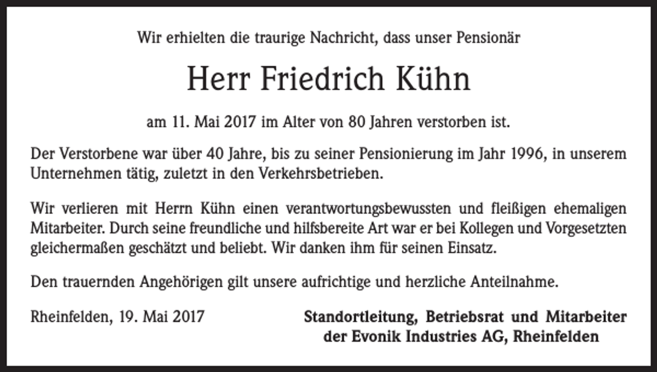 <p>Wir erhielten die traurige Nachricht, dass unser Pensionär</p><p>Herr Friedrich Kühn<br />am 11. Mai 2017 im Alter von 80 Jahren verstorben ist.<br />Der Verstorbene war über 40 Jahre, bis zu seiner Pensionierung im Jahr 1996, in unserem<br />Unternehmen tätig, zuletzt in den Verkehrsbetrieben.<br />Wir verlieren mit Herrn Kühn einen verantwortungsbewussten und fleißigen ehemaligen<br />Mitarbeiter. Durch seine freundliche und hilfsbereite Art war er bei Kollegen und Vorgesetzten<br />gleichermaßen geschätzt und beliebt. Wir danken ihm für seinen Einsatz.<br />Den trauernden Angehörigen gilt unsere aufrichtige und herzliche Anteilnahme.<br />Rheinfelden, 19. Mai 2017</p><p>Standortleitung, Betriebsrat und Mitarbeiter<br />der Evonik Industries AG, Rheinfelden</p>