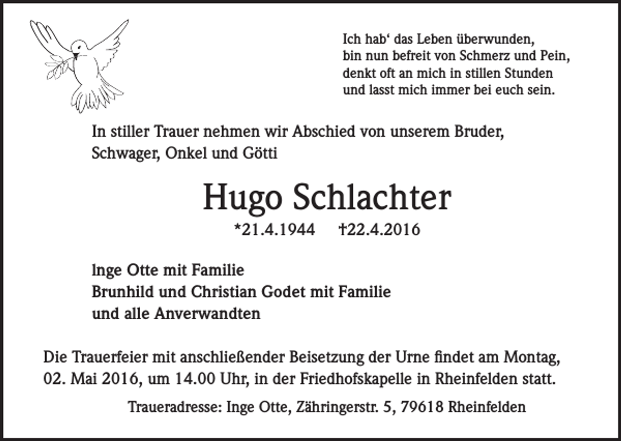 <p>Ich hab‘ das Leben überwunden,<br />bin nun befreit von Schmerz und Pein,<br />denkt oft an mich in stillen Stunden<br />und lasst mich immer bei euch sein.</p><p>In stiller Trauer nehmen wir Abschied von unserem Bruder,<br />Schwager, Onkel und Götti</p><p>Hugo Schlachter<br />*21.4.1944</p><p>†22.4.2016</p><p>lnge Otte mit Familie<br />Brunhild und Christian Godet mit Familie<br />und alle Anverwandten<br />Die Trauerfeier mit anschließender Beisetzung der Urne findet am Montag,<br />02. Mai 2016, um 14.00 Uhr, in der Friedhofskapelle in Rheinfelden statt.<br />Traueradresse: Inge Otte, Zähringerstr. 5, 79618 Rheinfelden</p>
