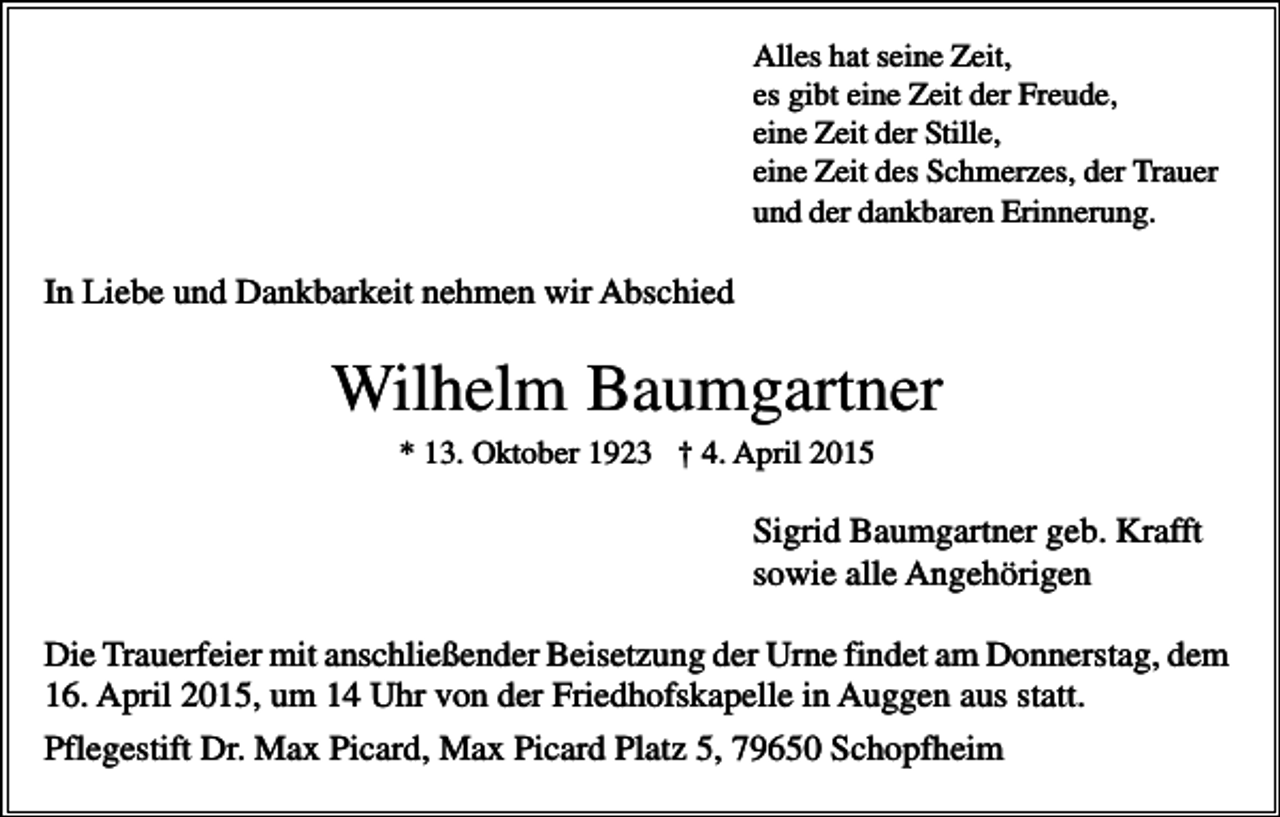 <p>Alles hat seine Zeit,<br />es gibt eine Zeit der Freude,<br />eine Zeit der Stille,<br />eine Zeit des Schmerzes, der Trauer<br />und der dankbaren Erinnerung.</p><p>In Liebe und Dankbarkeit nehmen wir Abschied</p><p>Wilhelm Baumgartner<br />* 13. Oktober 1923 † 4. April 2015</p><p>Sigrid Baumgartner geb. Krafft<br />sowie alle Angehörigen<br />Die Trauerfeier mit anschließender Beisetzung der Urne findet am Donnerstag, dem<br />16. April 2015, um 14 Uhr von der Friedhofskapelle in Auggen aus statt.<br />Pflegestift Dr. Max Picard, Max Picard Platz 5, 79650 Schopfheim</p>
