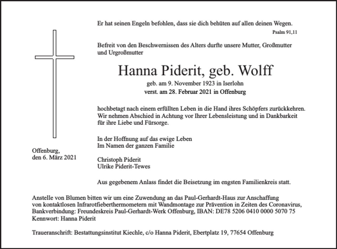 <p>Er hat seinen Engeln befohlen, dass sie dich behüten auf allen deinen Wegen.<br />Psalm 91,11</p><p>Befreit von den Beschwernissen des Alters durfte unsere Mutter, Großmutter<br />und Urgroßmutter</p><p>Hanna Piderit, geb. Wolff<br />geb. am 9. November 1923 in Iserlohn<br />verst. am 28. Februar 2021 in Offenburg</p><p>hochbetagt nach einem erfüllten Leben in die Hand ihres Schöpfers zurückkehren.<br />Wir nehmen Abschied in Achtung vor Ihrer Lebensleistung und in Dankbarkeit<br />für ihre Liebe und Fürsorge.</p><p>Offenburg,<br />den 6. März 2021</p><p>In der Hoffnung auf das ewige Leben<br />Im Namen der ganzen Familie<br />Christoph Piderit<br />Ulrike Piderit-Tewes<br />Aus gegebenem Anlass findet die Beisetzung im engsten Familienkreis statt.</p><p>Anstelle von Blumen bitten wir um eine Zuwendung an das Paul-Gerhardt-Haus zur Anschaffung<br />von kontaktlosen Infrarotfieberthermometern mit Wandmontage zur Prävention in Zeiten des Coronavirus,<br />Bankverbindung: Freundeskreis Paul-Gerhardt-Werk Offenburg, IBAN: DE78 5206 041000 5070 75<br />Kennwort: Hanna Piderit<br />Traueranschrift: Bestattungsinstitut Kiechle, c/o Hanna Piderit, Ebertplatz 19, 77654 Offenburg</p>