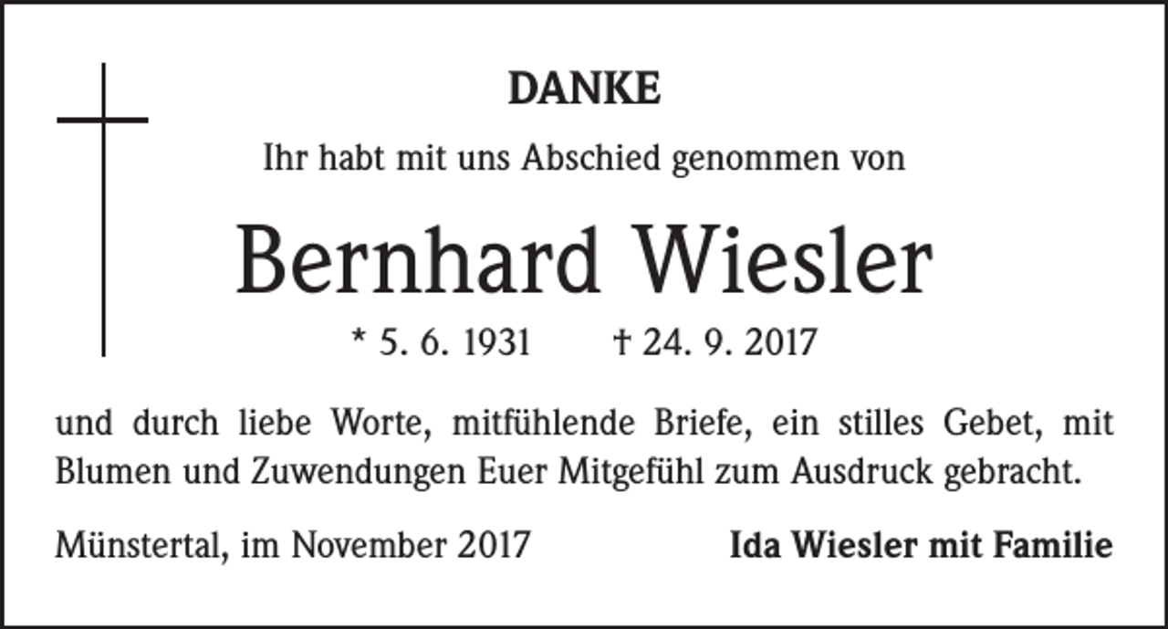 <p>DANKE<br />Ihr habt mit uns Abschied genommen von</p><p>Bernhard Wiesler<br />* 5. 6. 1931 † 24. 9. 2017<br />und durch liebe Worte, mitfühlende Briefe, ein stilles Gebet, mit<br />­Blumen und Zuwendungen Euer Mitgefühl zum Ausdruck gebracht.<br />Münstertal, im November 2017</p><p>Ida Wiesler mit Familie</p>