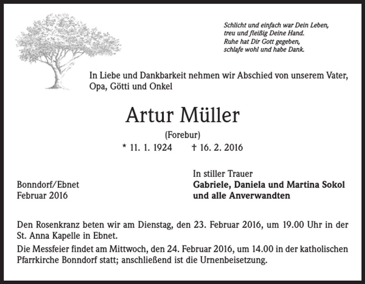 <p>Schlicht und einfach war Dein Leben,<br />treu und fleißig Deine Hand.<br />Ruhe hat Dir Gott gegeben,<br />schlafe wohl und habe Dank.</p><p>In Liebe und Dankbarkeit nehmen wir Abschied von unserem Vater,<br />Opa, Götti und Onkel</p><p>Artur Müller<br />(Forebur)<br />* 11. 1. 1924 † 16. 2. 2016</p><p>Bonndorf/Ebnet<br />Februar 2016</p><p>In stiller Trauer<br />Gabriele, Daniela und Martina Sokol<br />und alle Anverwandten</p><p>Den Rosenkranz beten wir am Dienstag, den 23. Februar 2016, um 19.00 Uhr in der<br />St. Anna Kapelle in Ebnet.<br />Die Messfeier findet am Mittwoch, den 24. Februar 2016, um 14.00 in der katholischen<br />Pfarrkirche Bonndorf statt; anschließend ist die Urnenbeisetzung.</p>