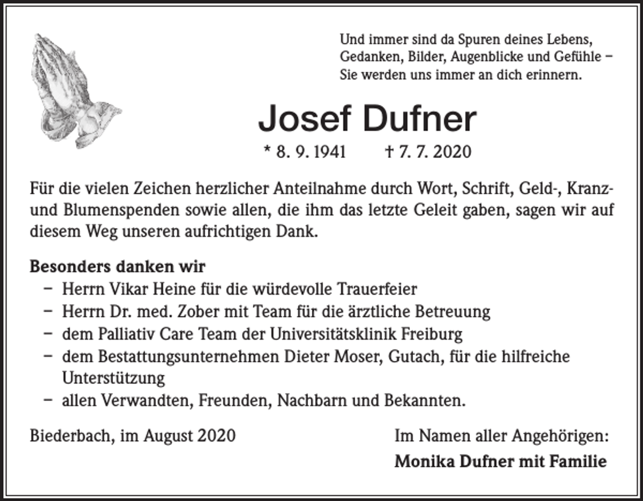 <p>Und immer sind da Spuren deines Lebens,<br />Gedanken, Bilder, Augenblicke und Gefühle –<br />Sie werden uns immer an dich erinnern.</p><p>Josef Dufner<br />* 8. 9. 1941 † 7. 7. 2020<br />Für die vielen Zeichen herzlicher Anteilnahme durch Wort, Schrift, Geld-, Kranzund Blumenspenden sowie allen, die ihm das letzte Geleit gaben, sagen wir auf<br />diesem Weg unseren aufrichtigen Dank.<br />Besonders danken wir<br />– Herrn Vikar Heine für die würdevolle Trauerfeier<br />– Herrn Dr. med. Zober mit Team für die ärztliche Betreuung<br />– dem Palliativ Care Team der Universitätsklinik Freiburg<br />– dem Bestattungsunternehmen Dieter Moser, Gutach, für die hilfreiche<br />Unterstützung<br />– allen Verwandten, Freunden, Nachbarn und Bekannten.<br />Biederbach, im August 2020</p><p>Im Namen aller Angehörigen:<br />Monika Dufner mit Familie</p>