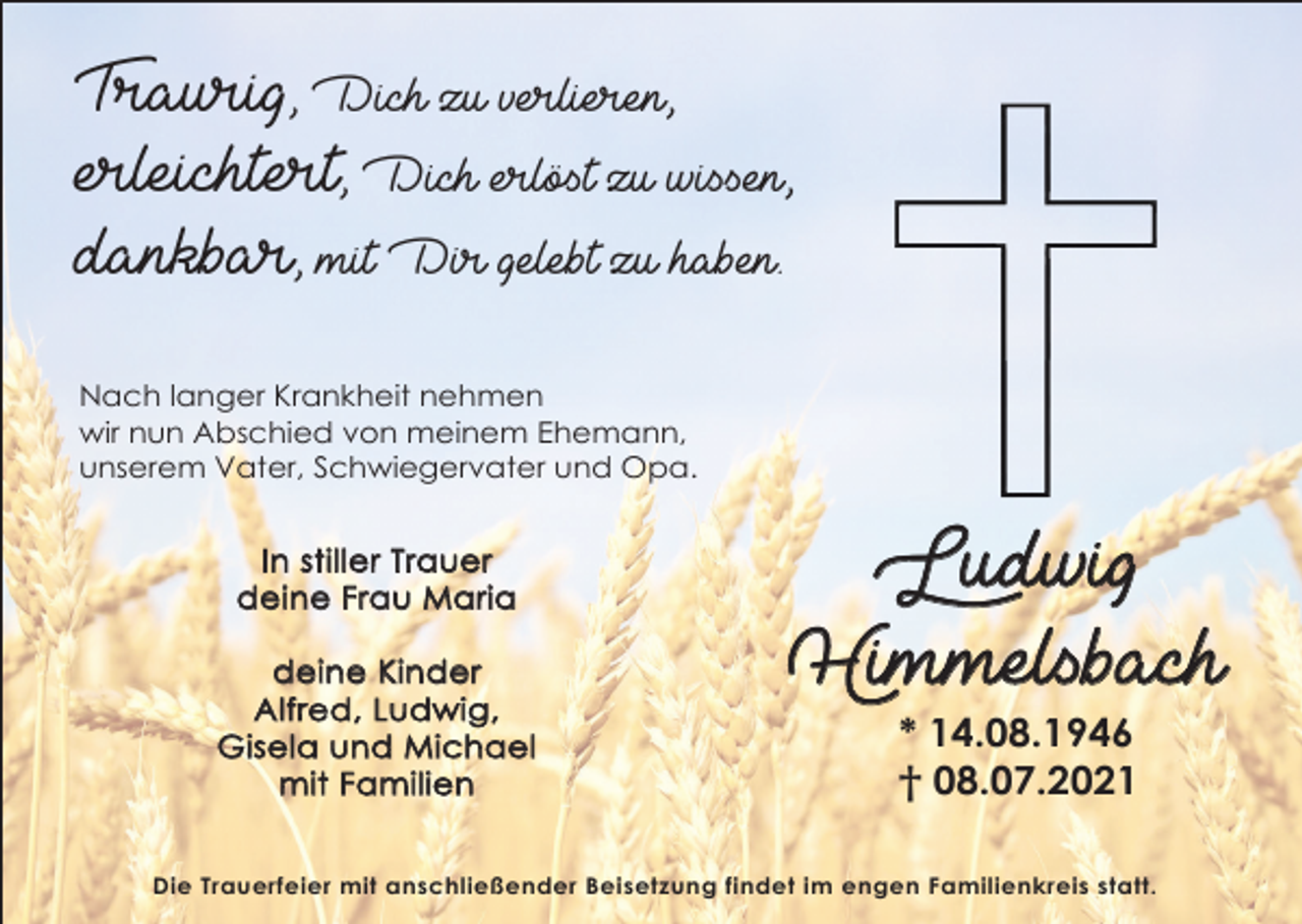 <p>Traurig, Dich zu verlieren,<br />erleichtert, Dich erlöst zu wissen,<br />dankbar, mit Dir gelebt zu haben.<br />Nach langer Krankheit nehmen<br />wir nun Abschied von meinem Ehemann,<br />unserem Vater, Schwiegervater und Opa.</p><p>In stiller Trauer<br />deine Frau Maria<br />deine Kinder<br />Alfred, Ludwig,<br />Gisela und Michael<br />mit Familien</p><p>Ludwig<br />Himmelsbach<br />* 14.08.1946<br />† 08.07.2021</p><p>Die Trauerfeier mit anschließender Beisetzung findet im engen Familienkreis statt.</p>