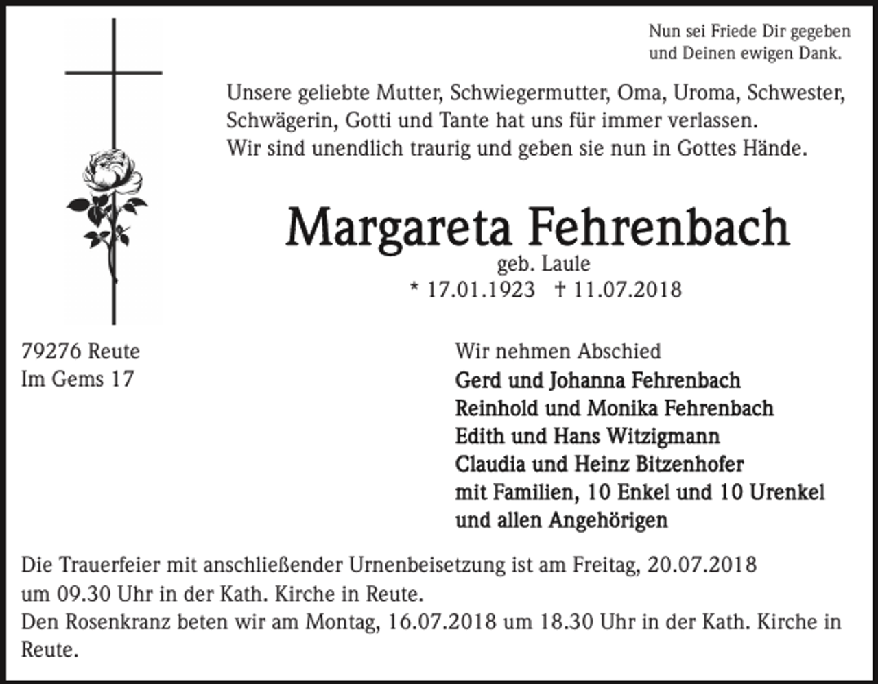 <p>Nun sei Friede Dir gegeben<br />und Deinen ewigen Dank.</p><p>Unsere geliebte Mutter, Schwiegermutter, Oma, Uroma, Schwester,<br />Schwägerin, Gotti und Tante hat uns für immer verlassen.<br />Wir sind unendlich traurig und geben sie nun in Gottes Hände.</p><p>geb. Laule<br />* 17.01.1923 † 11.07.2018<br />79276 Reute<br />Im Gems 17</p><p>Wir nehmen Abschied</p><p>Die Trauerfeier mit anschließender Urnenbeisetzung ist am Freitag, 20.07.2018<br />um 09.30 Uhr in der Kath. Kirche in Reute.<br />Den Rosenkranz beten wir am Montag, 16.07.2018 um 18.30 Uhr in der Kath. Kirche in<br />Reute.</p>