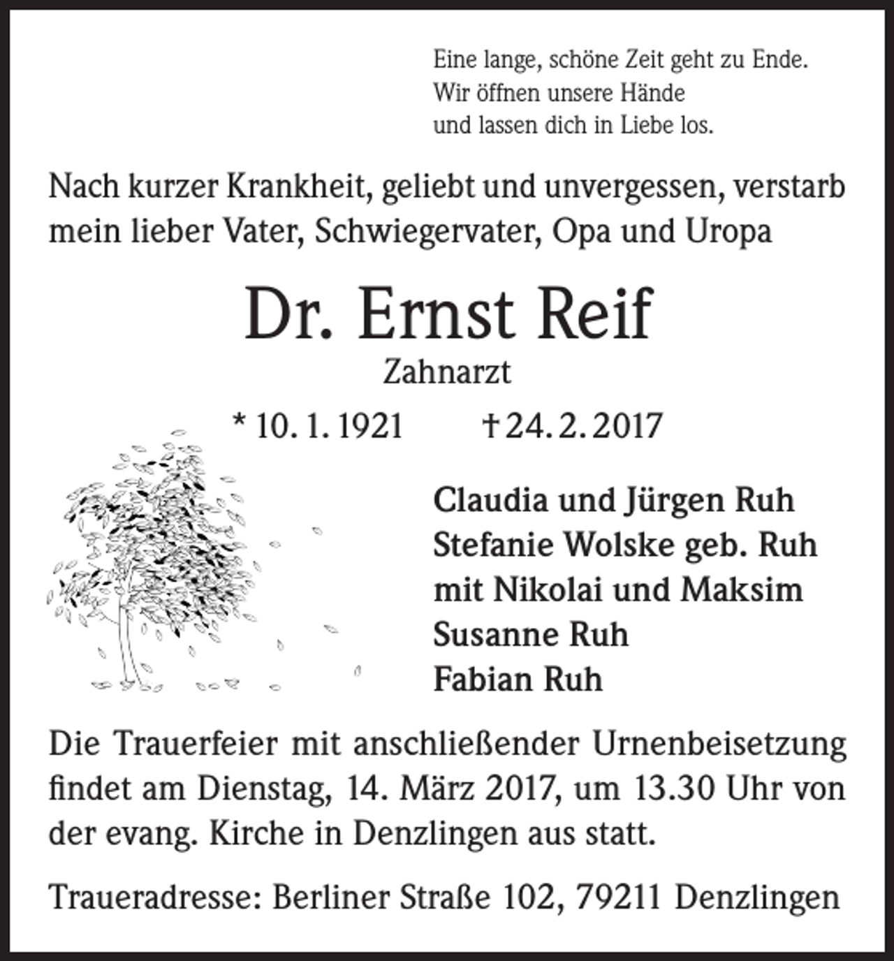 <p>Eine lange, schöne Zeit geht zu Ende.<br />Wir öffnen unsere Hände<br />und lassen dich in Liebe los.</p><p>Nach kurzer Krankheit, geliebt und unvergessen, verstarb<br />mein lieber Vater, Schwiegervater, Opa und Uropa</p><p>Dr. Ernst Reif</p><p>Zahnarzt<br />* 10. 1. 1921<br />† 24. 2. 2017<br />Claudia und Jürgen Ruh<br />Stefanie Wolske geb. Ruh<br />mit Nikolai und Maksim<br />Susanne Ruh<br />Fabian Ruh<br />Die Trauerfeier mit anschließender Urnenbeisetzung<br />findet am Dienstag, 14. März 2017, um 13.30 Uhr von<br />der evang. Kirche in Denzlingen aus statt.<br />Traueradresse: Berliner Straße 102, 79211 Denzlingen</p>
