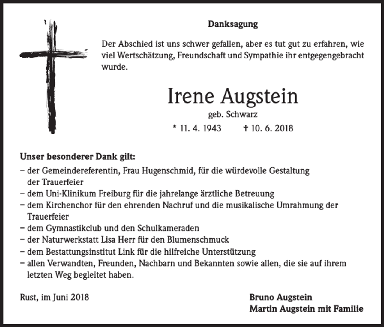 <p>Danksagung<br />Der Abschied ist uns schwer gefallen, aber es tut gut zu erfahren, wie<br />viel Wertschätzung, Freundschaft und Sympathie ihr entgegengebracht<br />wurde.</p><p>Irene Augstein<br />geb. Schwarz<br />* 11. 4. 1943<br />† 10. 6. 2018</p><p>Unser besonderer Dank gilt:<br />– der Gemeindereferentin, Frau Hugenschmid, für die würdevolle Gestaltung<br />der Trauerfeier<br />– dem Uni-Klinikum Freiburg für die jahrelange ärztliche Betreuung<br />– dem Kirchenchor für den ehrenden Nachruf und die musikalische Umrahmung der<br />Trauerfeier<br />– dem Gymnastikclub und den Schulkameraden<br />– der Naturwerkstatt Lisa Herr für den Blumenschmuck<br />– dem Bestattungsinstitut Link für die hilfreiche Unterstützung<br />– allen Verwandten, Freunden, Nachbarn und Bekannten sowie allen, die sie auf ihrem<br />letzten Weg begleitet haben.<br />Rust, im Juni 2018</p><p>Bruno Augstein<br />Martin Augstein mit Familie</p>