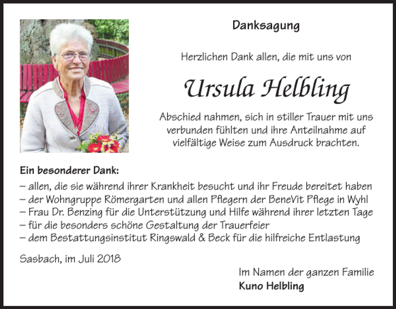 <p>Danksagung<br />Herzlichen Dank allen, die mit uns von</p><p>Ursula Helbling<br />Abschied nahmen, sich in stiller Trauer mit uns<br />verbunden fühlten und ihre Anteilnahme auf<br />vielfältige Weise zum Ausdruck brachten.<br />Ein besonderer Dank:<br />– allen, die sie während ihrer Krankheit besucht und ihr Freude bereitet haben<br />– der Wohngruppe Römergarten und allen Pflegern der BeneVit Pflege in Wyhl<br />– Frau Dr. Benzing für die Unterstützung und Hilfe während ihrer letzten Tage<br />– für die besonders schöne Gestaltung der Trauerfeier<br />– dem Bestattungsinstitut Ringswald &amp; Beck für die hilfreiche Entlastung<br />Sasbach, im Juli 2018</p><p>Im Namen der ganzen Familie<br />Kuno Helbling</p>