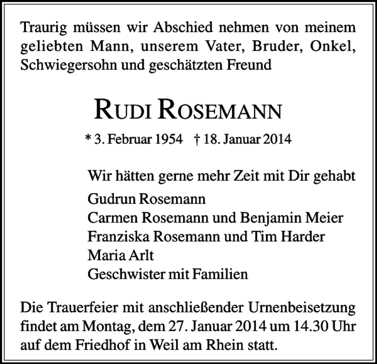 <p>Traurig müssen wir Abschied nehmen von meinem<br />geliebten Mann, unserem Vater, Bruder, Onkel,<br />Schwiegersohn und geschätzten Freund</p><p>RUDI R OSEMANN<br />* 3. Februar 1954 † 18. Januar 2014</p><p>Wir hätten gerne mehr Zeit mit Dir gehabt<br />Gudrun Rosemann<br />Carmen Rosemann und Benjamin Meier<br />Franziska Rosemann und Tim Harder<br />Maria Arlt<br />Geschwister mit Familien<br />Die Trauerfeier mit anschließender Urnenbeisetzung<br />findet am Montag, dem 27. Januar 2014 um 14.30 Uhr<br />auf dem Friedhof in Weil am Rhein statt.</p>