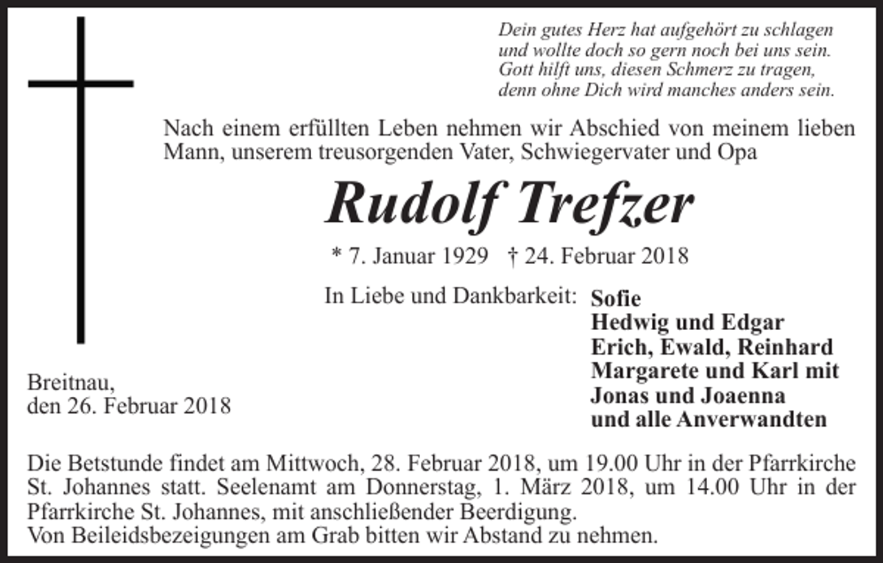<p>Dein gutes Herz hat aufgehört zu schlagen<br />und wollte doch so gern noch bei uns sein.<br />Gott hilft uns, diesen Schmerz zu tragen,<br />denn ohne Dich wird manches anders sein.</p><p>Nach einem erfüllten Leben nehmen wir Abschied von meinem lieben<br />Mann, unserem treusorgenden Vater, Schwiegervater und Opa</p><p>Rudolf Trefzer<br />* 7. Januar 1929 † 24. Februar 2018</p><p>Breitnau,<br />den 26. Februar 2018</p><p>In Liebe und Dankbarkeit: Sofie<br />Hedwig und Edgar<br />Erich, Ewald, Reinhard<br />Margarete und Karl mit<br />Jonas und Joaenna<br />und alle Anverwandten</p><p>Die Betstunde findet am Mittwoch, 28. Februar 2018, um 19.00 Uhr in der Pfarrkirche<br />St. Johannes statt. Seelenamt am Donnerstag, 1. März 2018, um 14.00 Uhr in der<br />Pfarrkirche St. Johannes, mit anschließender Beerdigung.<br />Von Beileidsbezeigungen am Grab bitten wir Abstand zu nehmen.</p>