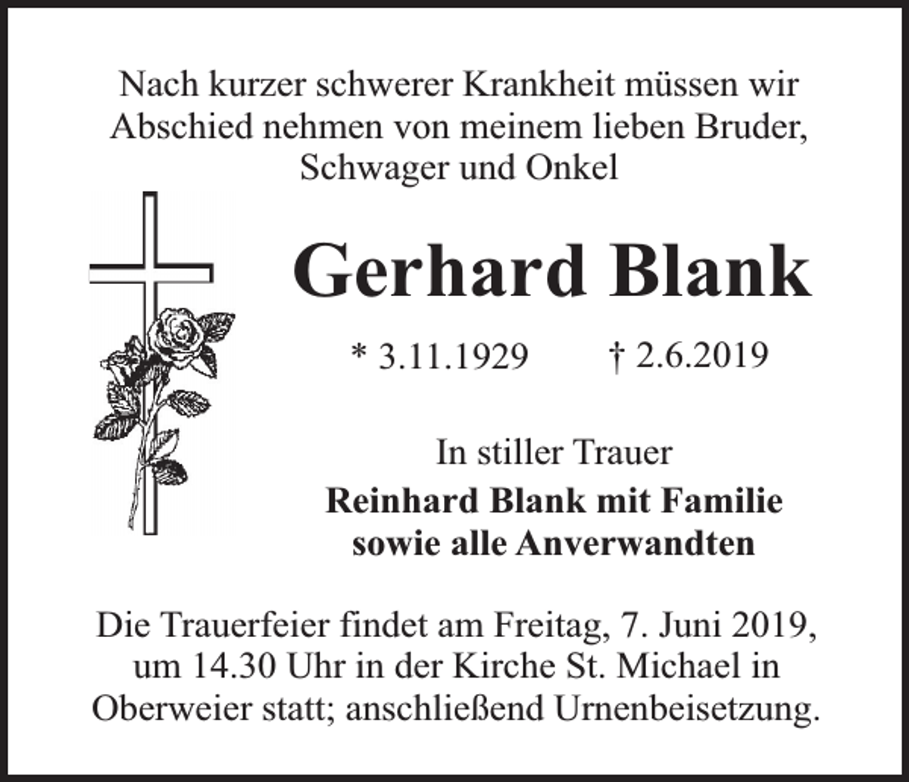 <p>Nach kurzer schwerer Krankheit müssen wir<br />Abschied nehmen von meinem lieben Bruder,<br />Schwager und Onkel</p><p>Gerhard Blank<br />* 3.11.1929</p><p>† 2.6.2019</p><p>In stiller Trauer<br />Reinhard Blank mit Familie<br />sowie alle Anverwandten<br />Die Trauerfeier findet am Freitag, 7. Juni 2019,<br />um 14.30 Uhr in der Kirche St. Michael in<br />Oberweier statt; anschließend Urnenbeisetzung.</p>