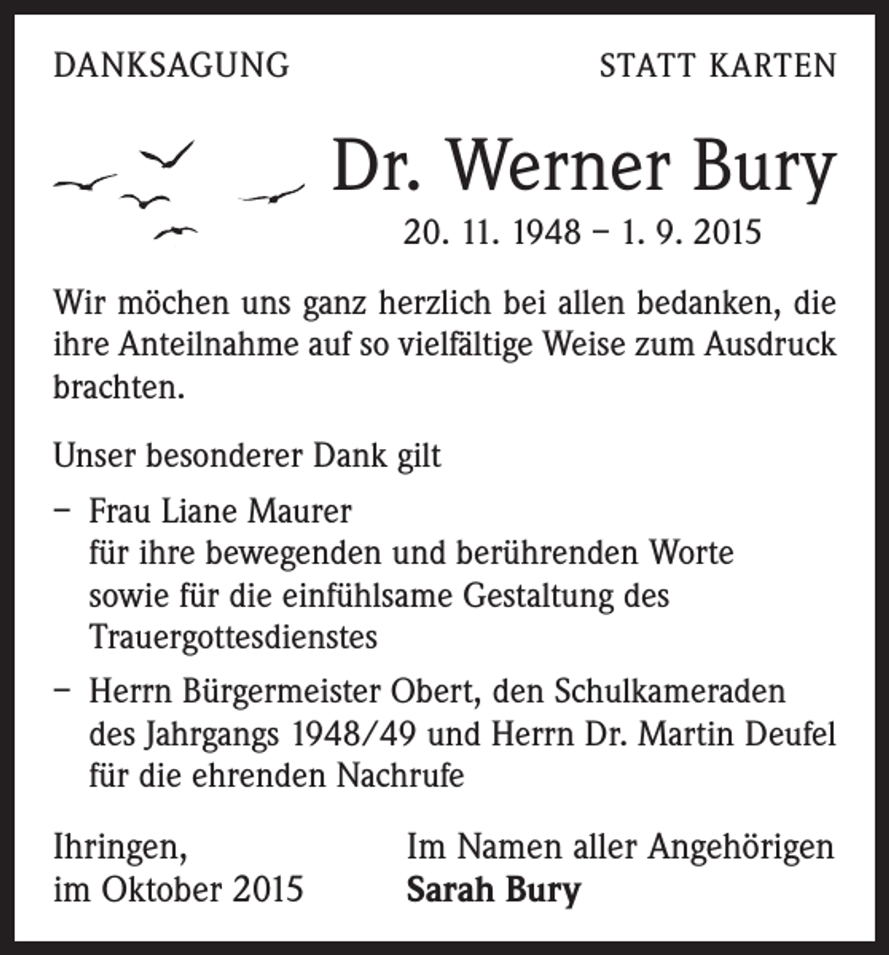 <p>DANKSAGUNG</p><p>STATT KARTEN</p><p>Dr. Werner Bury<br />20. 11. 1948 – 1. 9. 2015<br />Wir möchen uns ganz herzlich bei allen bedanken, die<br />ihre Anteilnahme auf so vielfältige Weise zum Ausdruck<br />brachten.<br />Unser besonderer Dank gilt<br />– Frau Liane Maurer</p><p>für ihre bewegenden und berührenden Worte<br />sowie für die einfühlsame Gestaltung des<br />Trauergottesdienstes<br />– Herrn Bürgermeister Obert, den Schulkameraden<br />des Jahrgangs 1948/49 und Herrn Dr. Martin Deufel<br />für die ehrenden Nachrufe</p><p>Ihringen,<br />im Oktober 2015</p><p>Im Namen aller Angehörigen<br />Sarah Bury</p>