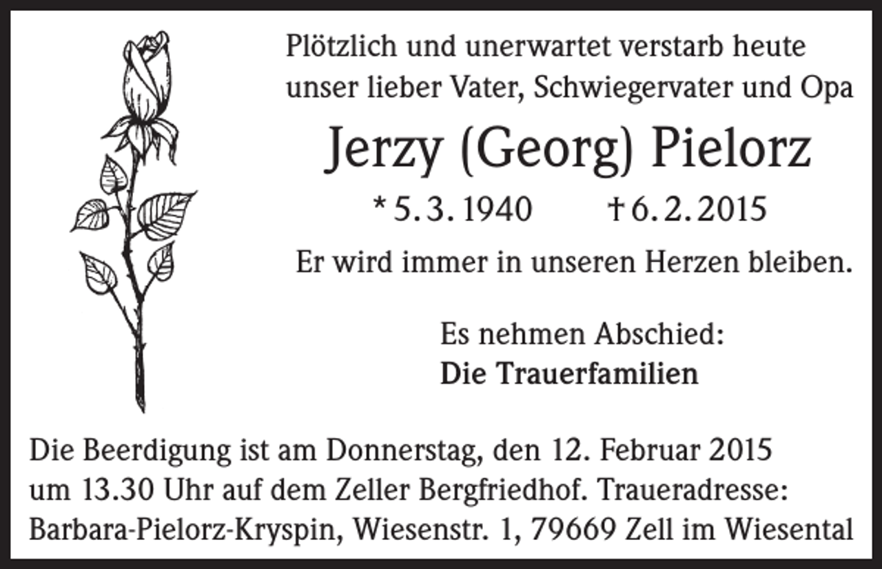 <p>Plötzlich und unerwartet verstarb heute<br />unser lieber Vater, Schwiegervater und Opa</p><p>Jerzy (Georg) Pielorz<br />* 5. 3. 1940</p><p>† 6. 2. 2015</p><p>Er wird immer in unseren Herzen bleiben.<br />Es nehmen Abschied:<br />Die Trauerfamilien<br />Die Beerdigung ist am Donnerstag, den 12. Februar 2015<br />um 13.30 Uhr auf dem Zeller Bergfriedhof. Traueradresse:<br />­Barbara-Pielorz-Kryspin, Wiesenstr. 1, 79669 Zell im Wiesental</p>