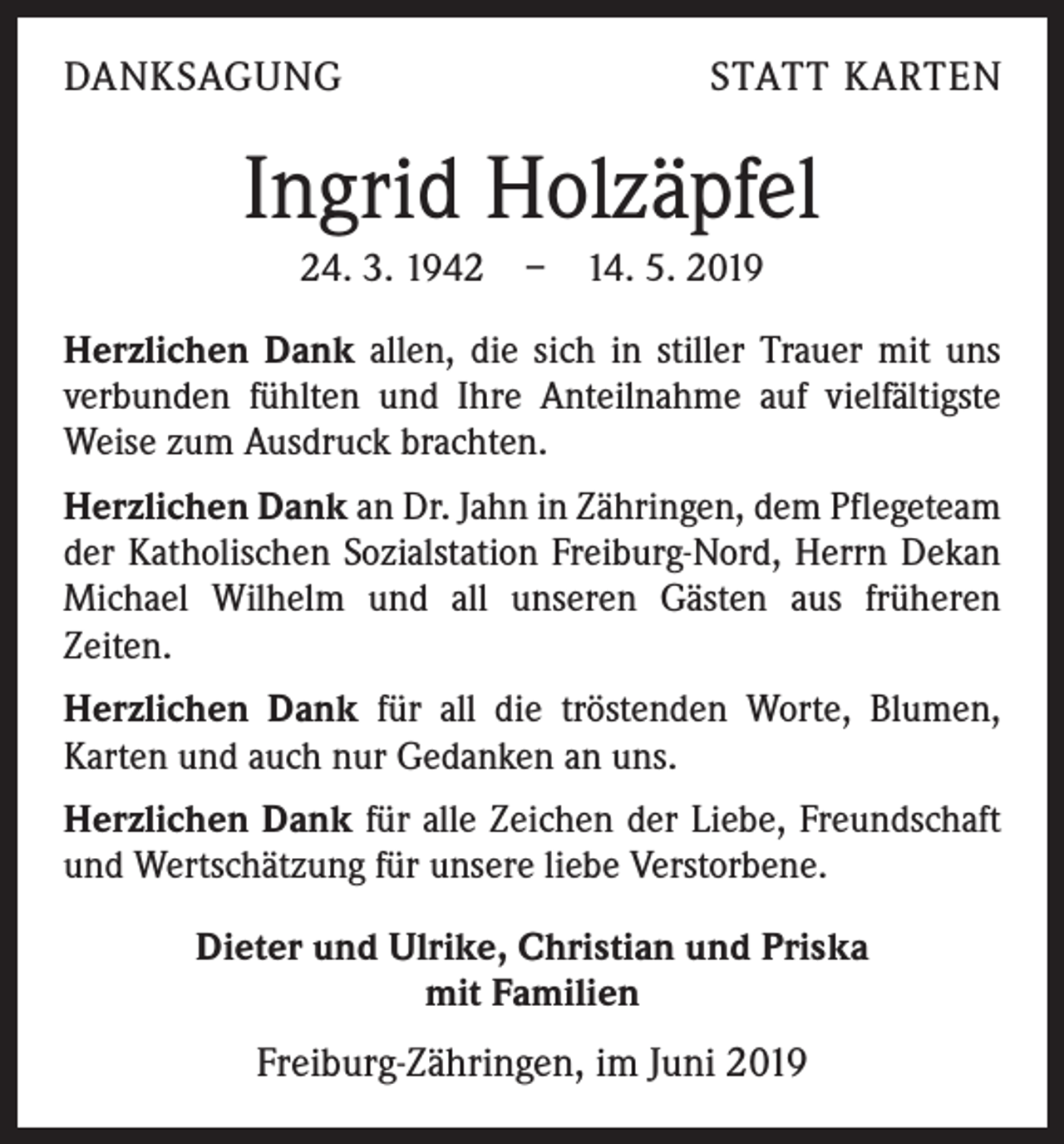 <p>DANKSAGUNG</p><p>STATT KARTEN</p><p>Ingrid Holzäpfel<br />24. 3. 1942 – 14. 5. 2019<br />Herzlichen Dank allen, die sich in stiller Trauer mit uns<br />verbunden fühlten und Ihre Anteilnahme auf vielfältigste<br />Weise zum Ausdruck brachten.<br />Herzlichen Dank an Dr. Jahn in Zähringen, dem Pflegeteam<br />der Katholischen Sozialstation Freiburg-Nord, Herrn Dekan<br />Michael Wilhelm und all unseren Gästen aus früheren<br />Zeiten.<br />Herzlichen Dank für all die tröstenden Worte, Blumen,<br />Karten und auch nur Gedanken an uns.<br />Herzlichen Dank für alle Zeichen der Liebe, Freundschaft<br />und Wertschätzung für unsere liebe Verstorbene.<br />Dieter und Ulrike, Christian und Priska<br />mit Familien</p><p>Freiburg-Zähringen, im Juni 2019</p>