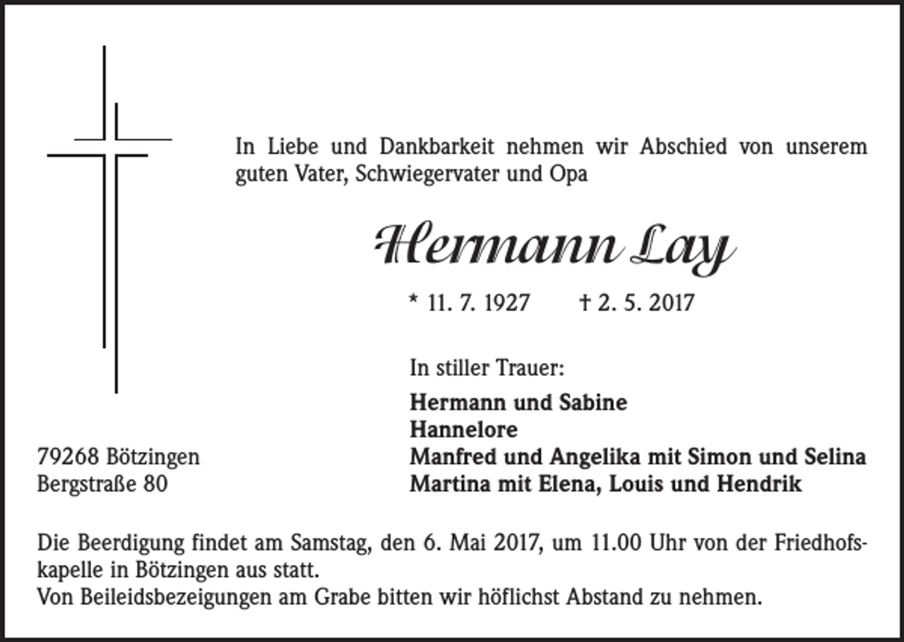 <p>In Liebe und Dankbarkeit nehmen wir Abschied von ­unserem<br />guten Vater, Schwiegervater und Opa</p><p>Hermann Lay<br />* 11. 7. 1927 † 2. 5. 2019268 Bötzingen<br />Bergstraße 80</p><p>In stiller Trauer:<br />Hermann und Sabine<br />Hannelore<br />Manfred und Angelika mit Simon und Selina<br />Martina mit Elena, Louis und Hendrik</p><p>Die Beerdigung findet am Samstag, den 6. Mai 2017, um 11.00 Uhr von der Friedhofs­<br />kapelle in Bötzingen aus statt.<br />Von Beileidsbezeigungen am Grabe bitten wir höflichst Abstand zu nehmen.</p>
