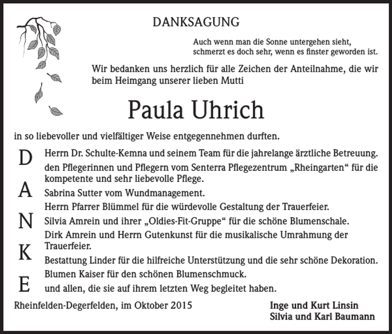 <p>DANKSAGUNG<br />Auch wenn man die Sonne untergehen sieht,<br />schmerzt es doch sehr, wenn es finster geworden ist.</p><p>Wir bedanken uns herzlich für alle Zeichen der Anteilnahme, die wir<br />beim Heimgang unserer lieben Mutti</p><p>Paula Uhrich<br />in so liebevoller und vielfältiger Weise entgegennehmen durften.</p><p>D<br />A<br />N<br />K<br />E</p><p>Herrn Dr. Schulte-Kemna und seinem Team für die jahrelange ärztliche Betreuung.<br />den Pflegerinnen und Pflegern vom Senterra Pflegezentrum „Rheingarten“ für die<br />kompetente und sehr liebevolle Pflege.<br />Sabrina Sutter vom Wundmanagement.<br />Herrn Pfarrer Blümmel für die würdevolle Gestaltung der Trauerfeier.<br />Silvia Amrein und ihrer „Oldies-Fit-Gruppe“ für die schöne Blumenschale.<br />Dirk Amrein und Herrn Gutenkunst für die musikalische Umrahmung der<br />Trauerfeier.<br />Bestattung Linder für die hilfreiche Unterstützung und die sehr schöne Dekoration.<br />Blumen Kaiser für den schönen Blumenschmuck.<br />und allen, die sie auf ihrem letzten Weg begleitet haben.</p><p>Rheinfelden-Degerfelden, im Oktober 2015</p><p>Inge und Kurt Linsin<br />Silvia und Karl Baumann</p>