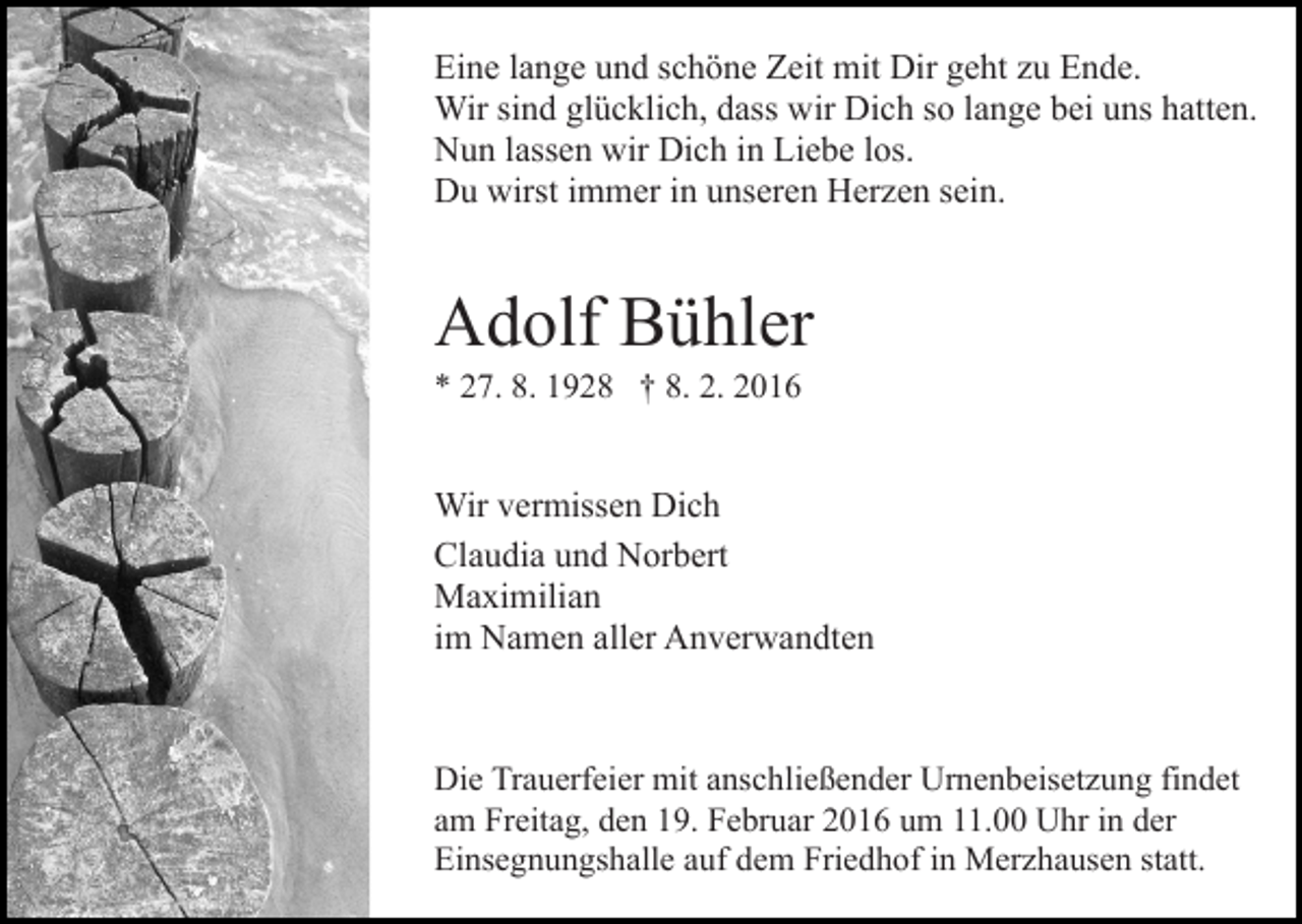 <p>Eine lange und schöne Zeit mit Dir geht zu Ende.<br />Wir sind glücklich, dass wir Dich so lange bei uns hatten.<br />Nun lassen wir Dich in Liebe los.<br />Du wirst immer in unseren Herzen sein.</p><p>Adolf Bühler<br />* 27. 8. 1928 † 8. 2. 2016</p><p>Wir vermissen Dich<br />Claudia und Norbert<br />Maximilian<br />im Namen aller Anverwandten</p><p>Die Trauerfeier mit anschließender Urnenbeisetzung findet<br />am Freitag, den 19. Februar 2016 um 11.00 Uhr in der<br />Einsegnungshalle auf dem Friedhof in Merzhausen statt.</p>