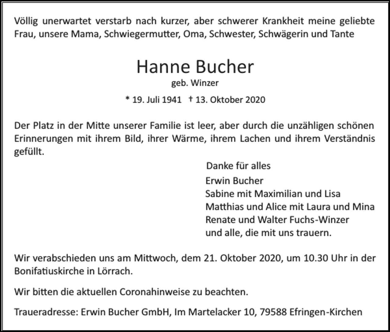 <p>Völlig unerwartet verstarb nach kurzer, aber schwerer Krankheit meine geliebte<br />Frau, unsere Mama, Schwiegermu�er, Oma, Schwester, Schwägerin und Tante</p><p>Hanne Bucher<br />geb. Winzer<br />* 19. Juli 1941 † 13. Oktober 2020</p><p>Der Platz in der Mi�e unserer Familie ist leer, aber durch die unzähligen schönen<br />Erinnerungen mit ihrem Bild, ihrer Wärme, ihrem Lachen und ihrem Verständnis<br />gefüllt.<br />Danke für alles<br />Erwin Bucher<br />Sabine mit Maximilian und Lisa<br />Ma�hias und Alice mit Laura und Mina<br />Renate und Walter Fuchs­Winzer<br />und alle, die mit uns trauern.<br />Wir verabschieden uns am Mi�woch, dem 21. Oktober 2020, um 10.30 Uhr in der<br />Bonifa�uskirche in Lörrach.<br />Wir bi�en die aktuellen Coronahinweise zu beachten.<br />Traueradresse: Erwin Bucher GmbH, Im Martelacker 10, 79588 Efringen­Kirchen</p>