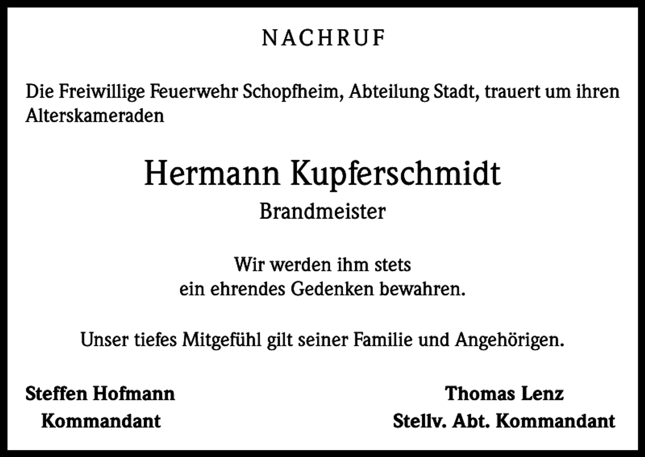<p>N AC H R U F<br />Die Freiwillige Feuerwehr Schopfheim, Abteilung Stadt, trauert um ihren<br />Alterskameraden</p><p>Hermann Kupferschmidt<br />Brandmeister<br />Wir werden ihm stets<br />ein ehrendes Gedenken bewahren.<br />Unser tiefes Mitgefühl gilt seiner Familie und Angehörigen.<br />Steffen Hofmann<br />Kommandant</p><p>Thomas Lenz<br />Stellv. Abt. Kommandant</p>